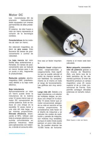 Motor DC
Los micromotores DC de
precisión habitualmente
están equipados con imanes
permanentes de altas presta-
ciones.
El sistema de rotor hueco o
rotor sin hierro representa el
corazón de la tecnología
coreless.
Características de los moto-
res de rotor sin hierro:
Sin retención magnética, es
decir de giro suave. Esto
favorece las tareas de posi-
cionamiento o control de
velocidad.
La baja inercia del rotor
facilita altas aceleraciones y
frenadas. En tareas de posi-
cionamiento esto se traduce
en menor tiempo para ir de
un punto a otro, mejorando
la productividad.
Reducida emisión electro-
magnética EMC (interferen-
cias) debido a su bajo ruido
eléctrico.
Baja inductancia
Aproximadamente un rotor
sin hierro puede tener la
inductancia de la bobina
unas 14 veces menor que un
motor DC convencional de
similar potencia. Esto se tra-
duce en una chispa en la
escobilla 14 veces menor y
una vida útil más larga, en
las mismas proporciones.
Elevada eficiencia, alcan-
zando el 90%: Utilizan casi
toda la energía eléctrica con-
sumida convirtiéndola en
potencia mecánica. Ideal
para aplicaciones con baterí-
as, o donde el consumo eléc-
trico sea un factor importan-
te.
Relación lineal voltaje/velo-
cidad, carga/velocidad, y
carga/corriente. Esto signifi-
ca que se puede calcular el
motor de manera sencilla y
con fiabilidad. Su comporta-
miento es el mismo en todo
el rango de funcionamiento.
Las gráficas son muy senci-
llas.
Larga vida útil. Debido a la
baja inductancia y al colector
de múltiples delgas, se pro-
duce una chispa en la esco-
billa 14 veces menor que un
motor convencional, alargan-
do su vida en servicio en las
mismas proporciones. Si
consideramos este factor en
el diseño de máquinas y se
calculan los costes de susti-
tución y parada de máquina,
son motores muy rentables,
aunque el coste inicial pueda
parecer un poco más eleva-
do. Se pueden alcanzar las
10.000 horas de funciona-
miento si el motor está bien
calculado.
Motor pequeño, concentra-
ción de potencia gracias a
los imanes de Neodimio
(Nd), una tierra rara de la
tabla periódica de los ele-
mentos químicos. El imán de
Neodimio produce un campo
magnético unas 25 veces
superior al de un imán con-
vencional de Ferrita. Esto
permite conseguir elevadas
potencias en tamaño reduci-
do.
Rotor hueco o rotor sin hierro.
www.brushlessmotor.es
Tutorial motor DC
3
 
