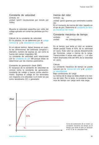 Constante de velocidad
símbolo: kn
unidad: rpm/V (revoluciones por minuto por
Voltio)
Muestra la velocidad específica por voltio del
voltaje aplicado sin contar las pérdidas por fric-
ción.
Cálculo de la constante de velocidad.
En la práctica, kn se determina por el voltaje
nominal U y la velocidad en vacío n0.
En el cálculo teórico, deben tenerse en cuen-
ta las dimensiones del bobinado (longitud l,
diámetro, número de espiras w), así como la
fuerza del campo magnético B0.
La constante de velocidad está relacionada
con la constante de par kM porque éstas se
determinan por los mismos parámetros.
Constante de generación (back EMF)
El recíproco de la constante de velocidad se
conoce como la constante de generación,
constante de voltaje o fuerza contra electro-
motriz. Expresa el voltaje en los terminales
con respecto a la velocidad, si el motor se usa
como tacodinamo CC o generador.
Inercia del rotor
símbolo: JR
unidad: gcm2 (gramos por centímetro cuadra-
do)
Es el momento de inercia del rotor, basado en
el eje de giro. Determina la constante de tiem-
po mecánica del motor.
Constante mecánica de tiempo
símbolo: τm
unidad: ms (milisegundos)
Es el tiempo que tarda el rotor en acelerar
desde parado hasta el 63% de la velocidad
en vacío. Este valor se calcula desestimando
las fricciones, carga e inercia de la carga.
Transcurridas 4 veces este valor ( τ ) el rotor
habrá alcanzado más del 99% de la velocidad
en vacío.
Cálculo
La constante mecánica de tiempo se puede
calcular con la inercia del rotor y el gradien-
te velocidad-par
Bajo condiciones de carga
La inercia de la carga se debe añadir a la iner-
cia del rotor. Por lo tanto, la constante mecá-
nica de tiempo con carga será más larga.
30www.brushlessmotor.es
Tutorial motor DC
Curva de aceleración de un motor. La
constante mecánica de tiempo es el
tiempo que tarda el rotor en alcanzar
el 63 % de su velocidad final.
 