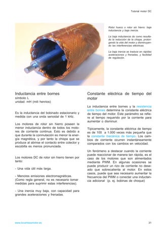 Inductancia entre bornes
símbolo L
unidad: mH (mili henrios)
Es la inductancia del bobinado estacionario y
medida con una onda senoidal de 1 kHz.
Los motores de rotor sin hierro poseen la
menor inductancia dentro de todos los moto-
res de corriente continua. Esto es debido a
que durante la conmutación es menor la ener-
gía magnética, y por tanto la chispa que se
produce al abrirse el contacto entre colector y
escobilla es menos pronunciada.
Los motores DC de rotor sin hierro tienen por
tanto:
- Una vida útil más larga.
- Menores emisiones electromagnéticas.
(Como regla general, no es necesario tomar
medidas para suprimir estas interferencias).
- Una inercia muy baja, con capacidad para
grandes aceleraciones y frenadas.
Constante eléctrica de tiempo del
motor
La inductancia entre bornes y la resistencia
entre bornes determina la constante eléctrica
de tiempo del motor. Este parámetro se refie-
re al tiempo requerido por la corriente para
aumentar o disminuir.
Típicamente, la constante eléctrica de tiempo
es de 100 a 1.000 veces más pequeña que
la constante mecánica de tiempo. Los cam-
bios de corriente ocurren instantáneamente
comparados con los cambios en velocidad.
Un fenómeno a destacar cuando la corriente
puede reaccionar de manera tan rápida, es el
caso de los motores que son alimentados
mediante PWM. En algunas ocasiones se
puede producir un rizo de corriente no dese-
ado que sobrecalienta al motor. En estos
casos, puede que sea necesario aumentar la
frecuencia del PWM o conectar una inductan-
cia adicional (p. ej. bobinas de choque)
31www.brushlessmotor.es
Tutorial motor DC
Rotor hueco o rotor sin hierro: baja
inductancia y baja inercia.
La baja inductancia da como resulta-
do la reducción de la chispa, prolon-
gando la vida del motor y disminuyen-
do las interferencias eléctricas.
La baja inercia se traduce en rápidas
aceleraciones y frenadas, y facilidad
de regulación.
 