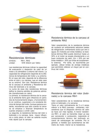 Resistencias térmicas
símbolo: Rth1, Rth2
unidad: K/W (Kelvin por Vatio)
Las resistencias térmicas indican la capacidad
de evacuación o disipación de calor de un
motor a la atmósfera o entorno del mismo. La
capacidad de refrigeración depende de la dife-
rencia de temperatura del motor y su entorno.
En el caso del rotor, depende de la diferencia
entre el rotor y su carcasa, que en este caso
es su entorno. Son dos: Resistencia térmica
de la carcasa al ambiente y Resistencia tér-
mica del bobinado a la carcasa.
La suma de esas dos resistencias térmicas
define la máxima pérdida de potencia admisi-
ble (transformada en calor).
La primera, la resistencia térmica de la carca-
sa al ambiente tiene gran influencia en perio-
dos de funcionamiento largos, o funcionamien-
to en continuo, superiores a la constante tér-
mica de tiempo del motor. Aunque parezca evi-
dente, recordemos que sólo cuando la carca-
sa se empieza a alcanzar temperatura es
cuando empieza a emitir calor.
La segunda, la resistencia térmica del rotor o
bobinado a la carcasa, tiene mayor influen-
cia a corto plazo: el rotor se calienta mucho
más rápido que la carcasa.
Resistencia térmica de la carcasa al
ambiente Rth2
Valor característico de la resistencia térmica
de contacto sin enfriamiento adicional (aletas
de refrigeración, enfriamiento activo por aire o
agua). En motores con brida metálica, la resis-
tencia térmica Rth2 puede disminuir hasta un
50% si el motor se acopla directamente a un
buen conductor de calor. (Un + 20% por ser
brida metálica + 30% por brida de acoplamien-
to externa). Por tanto, se recomienda por
ejemplo, utilizar bridas de anclaje metálicas
que permitirán obtener un mayor par en con-
tinuo del motor.
Resistencia térmica del rotor (bobi-
nado) a la carcasa Rth1
Valor característico de la resistencia térmica
entre el bobinado y la carcarsa.
Tiene un valor normalmente de 3 a 4 veces
inferior a la Rth2 (carcasa - ambiente), indi-
cándonos que la disipación térmica de calor
se hace con más rapidez. A menor resisten-
cia Rth1, el calor se transmite mejor ya sea
por convección o conducción, mejorando el
comportamiento térmico del bobinado en
casos de sobrecargas de corriente. Por lo
general, a medida que aumentamos de diá-
metro de motor, menor es la resistencia.
32www.brushlessmotor.es
Tutorial motor DC
 