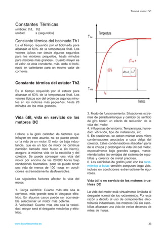 Constantes Térmicas
símbolo: th1, th2
unidad: s (segundos)
Constante térmica del bobinado Th1
Es el tiempo requerido por el bobinado para
alcanzar el 63% de la temperatura final. Los
valores típicos van desde algunos segundos
para los motores pequeños, hasta minutos
para motores más grandes. Cuanto mayor es
el valor de esta constante, más tarda el bobi-
nado en calentarse para un mismo valor de
corriente.
Constante térmica del estator Th2
Es el tiempo requerido por el estator para
alcanzar el 63% de la temperatura final. Los
valores típicos son del orden de algunos minu-
tos en los motores más pequeños, hasta 20
minutos en los más grandes.
Vida útil, vida en servicio de los
motores DC
Debido a la gran cantidad de factores que
influyen en este asunto, no se puede prede-
cir la vida de un motor. El rotor de baja induc-
tancia, que es un tipo de motor de continua
(también llamado rotor hueco o sin hierro),
asegura la máxima vida de la escobilla y del
colector. Se puede conseguir una vida del
motor por encima de las 20.000 horas bajo
condiciones favorables, pero se puede tener
una vida de menos de 100 horas en condi-
ciones extremadamente desfavorables.
Los siguientes factores afectan la vida del
motor:
1. Carga eléctrica: Cuanto más alta sea la
corriente, más grande será el desgaste eléc-
trico. En algunos casos puede ser aconseja-
ble seleccionar un motor más potente.
2. Velocidad: Cuanto más alta sea la veloci-
dad, mayor será el desgaste mecánico y eléc-
trico.
3. Modo de funcionamiento: Situaciones extre-
mas de parada/arranque y cambio de sentido
de giro tienen un efecto de reducción de la
vida del motor.
4. Influencias del entorno: Temperatura, hume-
dad, vibración, tipo de instalación, etc.
5. En ocasiones, se deben montar unos micro
condensadores asociados a cada delga del
colector. Estos condensadores absorben parte
de la chispa y prolongan la vida útil del motor,
especialmente bajo grandes cargas, mante-
niendo todas las ventajas del sistema de esco-
billas y colector de metal precioso.
6. Las escobillas de grafito junto con los roda-
mientos a bolas también aseguran larga vida,
incluso en condiciones extremadamente rigu-
rosas.
Vida útil o en servicio de los motores brus-
hless DC
La vida del motor está virtualmente limitada al
desgaste normal de los rodamientos. Por esta
razón y debido al uso de componentes elec-
trónicos industriales, los motores DC sin esco-
billas alcanzan una vida de varias decenas de
miles de horas.
33www.brushlessmotor.es
Tutorial motor DC
 