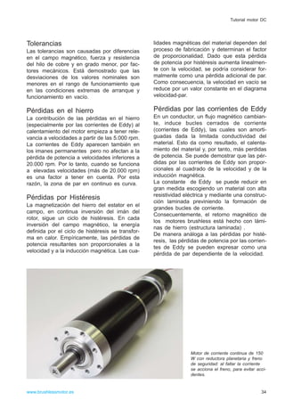 Tolerancias
Las tolerancias son causadas por diferencias
en el campo magnético, fuerza y resistencia
del hilo de cobre y en grado menor, por fac-
tores mecánicos. Está demostrado que las
desviaciones de los valores nominales son
menores en el rango de funcionamiento que
en las condiciones extremas de arranque y
funcionamiento en vacío.
Pérdidas en el hierro
La contribución de las pérdidas en el hierro
(especialmente por las corrientes de Eddy) al
calentamiento del motor empieza a tener rele-
vancia a velocidades a partir de las 5.000 rpm.
La corrientes de Eddy aparecen también en
los imanes permanentes pero no afectan a la
pérdida de potencia a velocidades inferiores a
20.000 rpm. Por lo tanto, cuando se funciona
a elevadas velocidades (más de 20.000 rpm)
es una factor a tener en cuenta. Por esta
razón, la zona de par en continuo es curva.
Pérdidas por Histéresis
La magnetización del hierro del estator en el
campo, en continua inversión del imán del
rotor, sigue un ciclo de histéresis. En cada
inversión del campo magnético, la energía
definida por el ciclo de histéresis se transfor-
ma en calor. Empíricamente, las pérdidas de
potencia resultantes son proporcionales a la
velocidad y a la inducción magnética. Las cua-
lidades magnéticas del material dependen del
proceso de fabricación y determinan el factor
de proporcionalidad. Dado que esta pérdida
de potencia por histéresis aumenta linealmen-
te con la velocidad, se podría considerar for-
malmente como una pérdida adicional de par.
Como consecuencia, la velocidad en vacío se
reduce por un valor constante en el diagrama
velocidad-par.
Pérdidas por las corrientes de Eddy
En un conductor, un flujo magnético cambian-
te, induce bucles cerrados de corriente
(corrientes de Eddy), las cuales son amorti-
guadas dada la limitada conductividad del
material. Esto da como resultado, el calenta-
miento del material y, por tanto, más perdidas
de potencia. Se puede demostrar que las pér-
didas por las corrientes de Eddy son propor-
cionales al cuadrado de la velocidad y de la
inducción magnética.
La constante de Eddy se puede reducir en
gran medida escogiendo un material con alta
resistividad eléctrica y mediante una construc-
ción laminada previniendo la formación de
grandes bucles de corriente.
Consecuentemente, el retorno magnético de
los motores brushless está hecho con lámi-
nas de hierro (estructura laminada) .
De manera análoga a las pérdidas por histé-
resis, las pérdidas de potencia por las corrien-
tes de Eddy se pueden expresar como una
pérdida de par dependiente de la velocidad.
34www.brushlessmotor.es
Tutorial motor DC
Motor de corriente continua de 150
W con reductora planetaria y freno
de seguridad: al faltar la corriente
se acciona el freno, para evitar acci-
dentes.
 