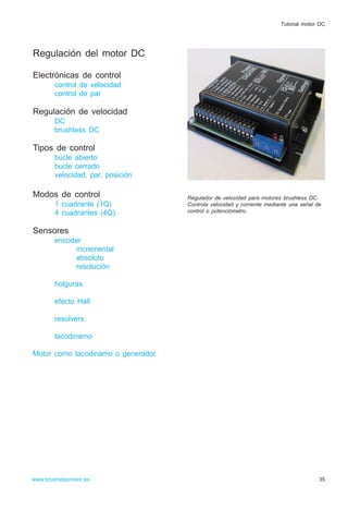 Regulación del motor DC
Electrónicas de control
control de velocidad
control de par
Regulación de velocidad
DC
brushless DC
Tipos de control
bucle abierto
bucle cerrado
velocidad, par, posición
Modos de control
1 cuadrante (1Q)
4 cuadrantes (4Q)
Sensores
encoder
incremental
absoluto
resolución
holguras
efecto Hall
resolvers
tacodinamo
Motor como tacodinamo o generador.
35www.brushlessmotor.es
Tutorial motor DC
Regulador de velocidad para motores brushless DC.
Controla velocidad y corriente mediante una señal de
control o potenciómetro.
 