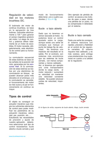 Regulación de veloci-
dad en los motores
brushless DC.
El bobinado del motor de
continua brushless, se basa
en la agrupación de tres
bobinas, colocadas eléctrica-
mente a 120 º para generar
el campo magnético giratorio
del motor. La etapa de con-
trol y potencia difiere total-
mente de un motor de esco-
billas. El motor necesita, obli-
gatoriamente, esta electróni-
ca de control para su funcio-
namiento.
La conmutación secuencial
de estas bobinas se basa en
las señales de la posición del
rotor, generadas por los sen-
sores Hall. Si la conmuta-
ción de estas bobinas se rea-
liza por una electrónica de
conmutación en bloque, se
pueden alcanzar pares más
elevados en el arranque, y si
la conmutación es senoidal,
el funcionamiento del motor
es más suave y el par en fun-
cionamiento en continuo es
mayor.
Tipos de control
El objeto es conseguir un
actuador mecánico que inte-
gre los suficientes elementos
de control para poder modi-
ficar los parámetros de su
actuación mecánica, veloci-
dad, par, posición, etc…..
Estudiando las necesidades
de precisión y ajuste de
nuestra aplicación, debere-
mos seleccionar qué tipo de
control necesitamos: bucle
abierto o bucle cerrado y qué
modo de funcionamiento
debe tener, uno o cuatro cua-
drantes (1 Q o 4 Q).
Bucle o lazo abierto
Dado que no tenemos un
sensor asociado al motor, no
podemos tener un control
ajustado sobre la carga,
aunque exista una señal de
consigna que marque un
punto de trabajo fijo de velo-
cidad. No tenemos una
medición del resultado en la
salida. Por el contrario, son
sistemas más económicos
que los sistemas de bucle
cerrado, con menos compo-
nentes y menos cableado.
Así, si tenemos por ejemplo
una cinta transportadora
donde la carga oscila, el
motor reducirá / aumentará
su velocidad sin mantener
una velocidad constante
estable. Se pueden alcanzar
caídas de velocidad, impor-
tantes.
Otro ejemplo de pérdida de
control se asocia a los moto-
res de paso a paso, donde
una pérdida de un pulso, no
es compensada ni detectada
por el sistema.
Bucle o lazo cerrado
Dada una señal de consigna,
el sistema reacciona con
rapidez, precisión y fiabilidad
en el control de las siguien-
te variables. El sistema
requiere más cableado, y es
más costoso, pero entrega
unas prestaciones muy supe-
riores en cuanto a la calidad
de la regulación.
37www.brushlessmotor.es
Tutorial motor DC
En la figura de arriba, esquema de bucle abierto. Abajo, bucle cerrado
 