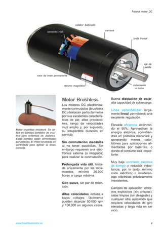 Motor Brushless
Los motores DC electrónica-
mente conmutados (brushless
DC) destacan particularmente
por sus excelentes caracterís-
ticas de par, altas prestacio-
nes, rango de velocidades
muy amplio y, por supuesto,
su insuperable duración en
servicio.
Sin conmutación mecánica
al no tener escobillas. Sin
embargo requieren una elec-
trónica externa (o integrada)
para realizar la conmutación.
Prolongada vida útil, limita-
da únicamente por los roda-
mientos, mínimo 20.000
horas a carga máxima.
Giro suave, sin par de reten-
ción.
Altas velocidades incluso a
bajos voltajes; fácilmente
pueden alcanzar 50.000 rpm
y 100.000 en algunos casos.
Buena disipación de calor,
alta capacidad de sobrecarga.
Línea velocidad-par larga-
mente lineal, permitiendo una
excelente regulación.
Elevada eficiencia alcanzan-
do el 90%: Aprovechan la
energía eléctrica, convirtién-
dola en potencia mecánica y
generando menos calor.
Idóneo para aplicaciones ali-
mentadas por baterías, o
donde el consumo sea impor-
tante.
Muy baja constante eléctrica
de tiempo y reducida induc-
tancia, por lo tanto, mínimo
ruido eléctrico, o interferen-
cias eléctricas prácticamente
inexistentes.
Campos de aplicación: entor-
nos explosivos (sin chispas),
salas limpias (sin desgaste) y
cualquier otra aplicación que
requiera velocidades de giro
elevadas y larga vida en ser
vicio.
www.brushlessmotor.es
Tutorial motor DC
rotor de imán permanente
retorno magnético rodamiento
a bolas
eje de
salida
brida frontal
sensores Hall
estator: bobinado
carcasa
Motor brushless miniatura. Se uti-
liza en bombas portátiles de insu-
lina para enfermos de diabetes.
Estas bombas están alimentadas
por baterías. El motor brushless es
controlado para aplicar la dosis
correcta.
4
 