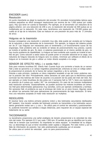 ENCODER (cont.)
Resolución
Un punto importante es elegir la resolución del encoder. En encoders incrementales ópticos para
motores pequeños es difícil conseguir resoluciones por encima de los 1.000 pulsos por vuelta
(ppv). Hay que tener en cuenta la trasmisión. Por ejemplo, en el servomotor con reductora de la
página anterior, con una reducción de 236 a uno, la resolución del encoder de 500 pulsos se ve
multiplicada por la reducción. En este caso, tendríamos una resolución de 118.000 pulsos por
vuelta en el eje de la reductora. Esto se traduce en una precisión de poco más de 5’ (minutos
de arco).
Holguras en la trasmisión
Aunque consigamos una resolución o precisión muy alta, ésta puede ser anulada por la holgura
de la reductora y otros elementos de la transmisión. Por ejemplo, la holgura del sistema puede
ser de 2º. Las holguras son necesarias para el rendimiento y el funcionamiento suave de los
engranajes. Este problema sólo es evidente en tareas de posicionamiento muy preciso, cuando
se invierte el sentido de giro. Es decir, si estamos posicionado en el mismo sentido de giro, no
hay mucho problema de repetibilidad. La holgura se hace evidente solo cuando se invierte el sen-
tido de giro. Como solución a estos casos se puede poner un encoder adicional en la carga, una
reductora de holgura reducida (la holgura cero no existe), minimizar por software el efecto de la
holgura en la inversión de giro o utilizar un motor directo acoplado a la carga.
SENSOR DE EFECTO HALL ( o sonda Hall )
Solo para motores brushless DC. Efecto Hall: Cuando fluye una corriente a través de un sensor
Hall y este se aproxima a un campo magnético perpendicular, entonces se crea un voltaje salien-
te proporcional al producto de la fuerza del campo magnético y de la corriente.
Gracias a este principio, mediante un disco mágnetico acoplado al eje del motor podemos sen-
sar la posición del rotor. Principalmente, estos sensores se usan para que la electrónica pueda
conmutar las tres bobinas del motor de acuerdo a la posición de los polos del imán del rotor. Así
por ejemplo un motor brushless de dos polos con 3 sensores hall (a 120 º), tiene una resolución
en posición de 6 pulsos por vuelta ( 60 º de conmutación). En caso de los motores multipolares
esta resolución aumenta. Ocasionalmente, se pueden accionar los motores brushless sin senso-
res Hall para determinadas aplicaciones muy sencillas, como por ejemplo ventiladores y bombas.
Sin sensores Hall, el problema es que el arranque del motor es un poco brusco. Algunas veces
se utilizan los sensores Hall para aplicaciones de posicionamiento de baja resolución. Si tene-
mos una reductora acoplada al motor esta resolución se multiplica.
RESOLVERS
El resolver tiene una bobina primaria giratoria (rotor) y dos bobinados secundarios desfasados
90º (estator). Una tensión variable del bobinado primario es transmitida a los bobinados secun-
darios generando ondas sen α y cos α. Se utiliza para el control de velocidad y posicionamien-
to, pudiendo transmitir sus señales a largas distancias, pero requieren de un equipo especial del
tratamiento de su señal.
TACODINAMOS
La tacodinamo proporciona una señal analógica de tensión proporcional a la velocidad de rota-
ción del motor. Por ejemplo 0,5 V por cada 1.000 rpm. El sentido de giro se identifica por la pola-
ridad de la tensión que suministra. Es importante en estos equipos la linealidad de su diagra-
ma. La desventaja es que al tener escobillas están sujetas a desgaste. Por este motivo y por la
falta de información de posición, han sido prácticamente sustituidas por el encoder.
Se utiliza para el control de velocidad, pero no para posicionamiento.
40www.brushlessmotor.es
Tutorial motor DC
 