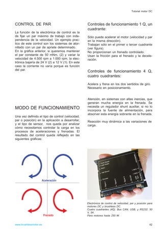 CONTROL DE PAR
La función de la electrónica de control es la
de fijar un par máximo de trabajo con inde-
pendencia de la velocidad. Un ejemplo prac-
tico de este control son los sistemas de ator-
nillado con un par de apriete determinado.
En la gráfica anterior, si queremos mantener
el par constante de 50 mNm, (2) y variar la
velocidad de 4.500 rpm a 1.000 rpm, la elec-
trónica bajaría de 24 V (2) a 12 V (1). En este
caso la corriente no varía porque es función
del par.
MODO DE FUNCIONAMIENTO
Una vez definido el tipo de control (velocidad,
par o posición) en la aplicación a desarrollar,
y el tipo de sensor, nos queda por analizar
cómo necesitamos controlar la carga en los
procesos de aceleraciones y frenadas. El
resultado del control queda reflejado en las
siguientes gráficas:
Controles de funcionamiento 1 Q, un
cuadrante:
Sólo puede acelerar el motor (velocidad y par
en la misma dirección).
Trabajan sólo en el primer o tercer cuadrante
(ver figura).
No proporcionan un frenado controlado.
Usan la fricción para el frenado y la decele-
ración.
Controles de funcionamiento 4 Q,
cuatro cuadrantes:
Acelera y frena en los dos sentidos de giro.
Necesario en posicionamiento.
Atención, en sistemas con altas inercias, que
generan mucha energía en la frenada. Se
necesita un regulador shunt auxiliar, si no lo
incorpora la fuente de alimentación, para
absorver esta energía sobrante en la frenada.
Reacción muy dinámica a las variaciones de
carga.
42
Tutorial motor DC
www.brushlessmotor.es
Electrónica de control de velocidad, par y posición para
motores DC y brushless DC.
Cuatro cuadrantes (4Q). Bus CAN, USB, y RS232. 50
V, 5A.
Para motores hasta 250 W.
 