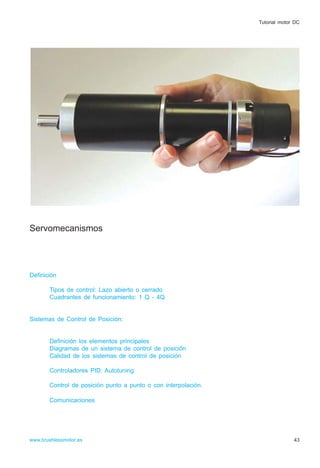 Servomecanismos
Definición
Tipos de control: Lazo abierto o cerrado
Cuadrantes de funcionamiento: 1 Q - 4Q
Sistemas de Control de Posición:
Definición los elementos principales
Diagramas de un sistema de control de posición
Calidad de los sistemas de control de posición
Controladores PID: Autotuning
Control de posición punto a punto o con interpolación.
Comunicaciones
43www.brushlessmotor.es
Tutorial motor DC
 