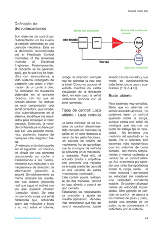 Definición de
Servomecanismos
Son sistemas de control por
realimentación en los cuales
la variable controlada es una
posición mecánica. Ésta es
la definición recomendada
por el Feedback Control
Commitee of the American
Institute of Electrical
Engineers. Posteriormente,
el concepto se ha generali-
zado, por lo que hoy se iden-
tifica con servosistema, a
todo sistema encargado de
transmitir una orden o infor-
mación de un punto a otro.
Se comparan los resultados
obtenidos en el extremo
receptor, con los que se
desean obtener. Se deduce
de esta comparación una
señal correctora, que introdu-
cida automáticamente en el
sistema, modifique los resul-
tados para conseguir el valor
deseado. Entonces, la varia-
ble controlada ya no tiene por
qué ser una posición mecá-
nica, pudiendo tratarse de
cualquier otra magnitud físi-
ca.
Un ejemplo aclaratorio puede
ser el siguiente: un conduc-
tor circula por una carretera
conduciendo su coche y
transmitiendo a las ruedas,
mediante sus músculos y los
mecanismos de dirección, la
información (dirección a
seguir). Simultáneamente su
mente compara los resulta-
dos que obtiene (dirección
real que sigue el coche) con
los que quisiera obtener
(dirección ideal). De esta
comparación surge una señal
correctora que, actuando
sobre sus músculos y éstos
a su vez sobre el volante,
corrige la dirección siempre
que no coincida la real con
la ideal. Como no acciona el
volante mientras no exista
desviación de la dirección
ideal, en este caso la señal
correctora coincide con el
error cometido.
Tipos de control: Lazo
abierto - Lazo cerrado
La tarea principal de un sis-
tema de control retroalimen-
tado consiste en mantener la
salida en el valor deseado a
pesar de las perturbaciones.
Un sistema de control de
movimiento ha de garantizar
que la consigna de entrada
se convierta en el movimien-
to deseado. Para ello, el
actuador (motor + amplifica-
dor) convierte una variable
de entrada (señal de control)
en una variable de salida
(movimiento controlado).
Este control puede realizar-
se de dos maneras, control
en lazo abierto o control en
lazo cerrado.
Estudiando las necesidades
de precisión y ajuste de
nuestra aplicación, debere-
mos seleccionar qué tipo de
control necesitamos; bucle
abierto o bucle cerrado y qué
modo de funcionamiento
debe tener, uno o cuatro cua-
drantes (1 Q o 4 Q).
Bucle abierto
Para sistemas muy sencillos.
Dado que no tenemos un
sensor asociado al motor, no
podemos tener un control
ajustado sobre la carga,
aunque exista una señal de
consigna que marque un
punto de trabajo fijo de velo-
cidad. No tenemos una
medición del resultado en la
salida. Por el contrario, son
sistemas más económicos
que los sistemas de bucle
cerrado, con menos compo-
nentes y menos cableado a
cambio de un control relati-
vo. Así, si tenemos por ejem-
plo una cinta transportadora
donde la carga oscila, el
motor reducirá / aumentará
su velocidad sin mantener
una velocidad constante
estable. Se pueden alcanzar
caídas de velocidad, impor-
tantes. Otro ejemplo de pér-
dida de control se asocia a
los motores de paso a paso,
donde una pérdida de un
pulso, no es compensada ni
detectada por el sistema.
44www.brushlessmotor.es
Tutorial motor DC
Mente del conductor Brazos del conductor
volante
Ojos del conductor
 