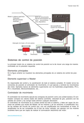 Sistemas de control de posición
La principal misión de un sistema de control de posición es la de mover una carga de manera
controlada con la precisión requerida.
Elementos principales
En la figura anterior se muestran los elementos principales de un sistema de control de posi-
ción.
Elemento supervisor o Master
Es responsable del control y la coordinación de todo el sistema completo. El master envía los
comandos de posición al controlador de movimiento, el cual ejecuta y controla los movimientos
del motor. Ejemplos típicos de elementos supervisores son los Autómatas programables, PC´s,
PC´s industriales, Microcontroladores, etc…
Controlador de movimiento
El controlador de movimiento ejecuta las consignas de posición como una unidad esclava. El con-
trolador compara los valores reales del sistema (corriente, velocidad de giro, posición) con las
señales de control y las corrige hasta eliminar cualquier desviación.
El controlador de movimiento es la unidad central de todo el sistema, y debe ser capaz de pro-
cesar las señales que recibe del Master, de los motores y de los sensores; el amplificador reci-
be las señales del circuito de control que, una vez amplificadas son transmitidas al motor. El
amplificador ha de ser compatible con el tipo de motor utilizado: por ejemplo con los motores
brushless tiene que ser capaz de realizar la conmutación electrónica del motor.
46www.brushlessmotor.es
Tutorial motor DC
Carga Transmisión Reductora
Interruptor de home o fin de carrera
Master o sistema supervisor:
Ordenador
Microprocesador
Autómata
BUS de comunicación;
Red de sincronización con
otros servomotores u
otros dispositivos
Servoamplificador
Control de movimiento
Encoder
 