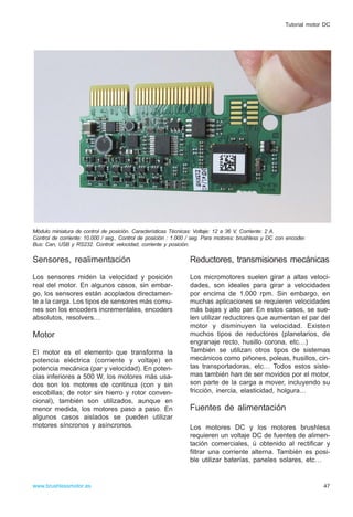 Sensores, realimentación
Los sensores miden la velocidad y posición
real del motor. En algunos casos, sin embar-
go, los sensores están acoplados directamen-
te a la carga. Los tipos de sensores más comu-
nes son los encoders incrementales, encoders
absolutos, resolvers…
Motor
El motor es el elemento que transforma la
potencia eléctrica (corriente y voltaje) en
potencia mecánica (par y velocidad). En poten-
cias inferiores a 500 W, los motores más usa-
dos son los motores de continua (con y sin
escobillas; de rotor sin hierro y rotor conven-
cional), también son utilizados, aunque en
menor medida, los motores paso a paso. En
algunos casos aislados se pueden utilizar
motores síncronos y asíncronos.
Reductores, transmisiones mecánicas
Los micromotores suelen girar a altas veloci-
dades, son ideales para girar a velocidades
por encima de 1.000 rpm. Sin embargo, en
muchas aplicaciones se requieren velocidades
más bajas y alto par. En estos casos, se sue-
len utilizar reductores que aumentan el par del
motor y disminuyen la velocidad. Existen
muchos tipos de reductores (planetarios, de
engranaje recto, husillo corona, etc…)
También se utilizan otros tipos de sistemas
mecánicos como piñones, poleas, husillos, cin-
tas transportadoras, etc… Todos estos siste-
mas también han de ser movidos por el motor,
son parte de la carga a mover, incluyendo su
fricción, inercia, elasticidad, holgura…
Fuentes de alimentación
Los motores DC y los motores brushless
requieren un voltaje DC de fuentes de alimen-
tación comerciales, ú obtenido al rectificar y
filtrar una corriente alterna. También es posi-
ble utilizar baterías, paneles solares, etc…
47www.brushlessmotor.es
Tutorial motor DC
Módulo miniatura de control de posición. Características Técnicas: Voltaje: 12 a 36 V, Corriente: 2 A.
Control de corriente: 10.000 / seg., Control de posición : 1.000 / seg. Para motores: brushless y DC con encoder.
Bus: Can, USB y RS232. Control: velocidad, corriente y posición.
 