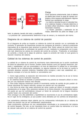 Carga
Como decíamos anteriormente, todo el sistema
se diseña para mover la carga de manera con-
trolada y como requiera cada aplicación. Algunos
factores que caracterizan la carga:
- La máxima velocidad de giro (o velocidad line-
al en sistemas lineales) a menudo determina si
se deben utilizar reductoras, o algún otro tipo de
transmisión mecánica.
- La fricción, gravedad y aceleración de las
masas, determinan los pares de trabajo y por
tanto, la potencia, tamaño del motor y amplificador.
- La precisión del posicionamiento determina el tipo de sensor y la resolución del mismo.
Diagrama de un sistema de control de posición
En el diagrama de arriba se muestra un sistema de control de posición con un controlador de
corriente. El generador de trayectorias procesa las consignas de posición y calcula la posiciones
intermedias de la trayectoria para alcanzar la posición final. Estos valores de control son trans-
mitidos periódicamente al controlador de posición el cual, mediante la comparación con la posi-
ción real, determina los valores de comando del control de corriente. Finalmente, el controlador
de corriente, a través de la etapa de potencia, regula la corriente del motor el cual genera la
reacción mecánica del sistema.
Calidad de los sistemas de control de posición.
La calidad de un sistema de control de movimiento viene determinada por la acción coordinada
de todos los elementos que lo forman. Existen ciertos factores como por ejemplo resolución, pre-
cisión y repetibilidad, que son primordiales a la hora de determinar la calidad de un servosiste-
ma. Además de los anteriormente señalados, en algunos sistemas se ha de tener en cuenta la
precisión absoluta, precisión dinámica, linealidad entre consigna y valor real, estabilidad, etc…
Algunos consejos a la hora de diseñar un servosistema son:
1.- Como regla práctica, la resolución del instrumento de medida (encoder) ha de ser al menos
4 veces mayor que la resolución requerida.
2.- En sistemas donde se necesite un posicionamiento muy preciso es necesario utilizar un enco-
der con una resolución todavía más elevada.
3.- Para evitar holguras mecánicas cuando el movimiento cambia de sentido de giro pueden uti-
lizarse reductoras de holgura reducida, aunque sus precios son muy elevados.
4.- Una forma de evitar usar estas reductoras tan caras, puede ser utilizar un encoder colocado
directamente en la carga. Otra, posicionar siempre en la misma dirección. Una posibilidad adicio-
nal puede ser que los controladores incluyan un factor de corrección de la holgura mecánica
cuando hacen una corrección del control.
Para conseguir una alta estabilidad y repetibilidad se recomienda el uso de controladores digita-
les en lugar de los analógicos; ya que pueden verse afectados por los cambios de temperatura.
Los comentarios anteriores dejan patente que los componentes individuales de un sistema de
control de posición han de ser considerados colectivamente.
Cada componente contribuye con sus características individuales a la consecución del sistema
de control deseado. Por eso, es tan importante tener en cuenta todos los elementos a la hora
de calcular cada parte de un sistema de control de posición.
48www.brushlessmotor.es
Tutorial motor DC
 