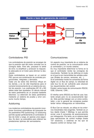 Controladores PID
Los controladores de posición se encargan de
que la posición real del motor coincida con la
consigna dada. Para ello, procesan la señal
de error, la amplifican y producen la respues-
ta adecuada en el motor para eliminar la des-
viación.
Estos controladores se basan en un control
PID, que es una combinación de controles pro-
porcionales, integrales y derivados.
Cada uno de estos tres términos influye en
los demás, y es de vital importancia para el
correcto funcionamiento de un sistema de con-
trol de posición. Los coeficientes KP, KI y KD
deben estar bien ajustados. El cálculo manual
de estos parámetros es un proceso bastante
laborioso. La obtención de estos parámetros
mediante un sistema de prueba y error con-
sume mucho tiempo.
Autotuning
Los modernos controladores de posición incor-
poran funciones automáticas de búsqueda de
los parámetros PID (autotuning). El autotuning
permite ajustar perfectamente el controlador al
tipo de motor y carga, en apenas unos segun-
dos. Es decir, se autocalibra para obtener las
prestaciones óptimas del servosistema.
Comunicaciones
Un aspecto muy importante de un sistema de
control de posición, es la comunicación entre
el controlador y el mundo exterior.
Es muy importante determinar la forma en la
que el controlador recibe las consignas de
movimiento. También ha de definirse el modo
en el que le son transmitidas las señales exter-
nas (finales de carrera, sensores, etc…).
Si el controlador recibe los comandos de forma
digital vía un Bus de campo, la velocidad de
este bus ha de ser suficiente para alcanzar
los requerimientos del control.
Existen varios buses de comunicación RS232,
USB, Ethernet, CAN…
El interfaz serie (RS232) es fácil de usar, bas-
tante simple pero no es excesivamente rápi-
do. Sólo permite trabajar con un único contro-
lador, y por lo general las consignas pueden
tardar varios milisegundos en transmitirse.
El Bus Can es robusto, se utiliza en los entor-
nos industriales más exigentes. También es un
bus rápido (hasta 1 Mbit/sg), lo que permite
enviar unos 8 comandos de posicionamiento
por milisegundo. Por tanto, es un sistema ideal
para aplicaciones de control multieje (hasta
127 esclavos), o sistemas en los que se
requiera control en tiempo real.
49www.brushlessmotor.es
Tutorial motor DC
 