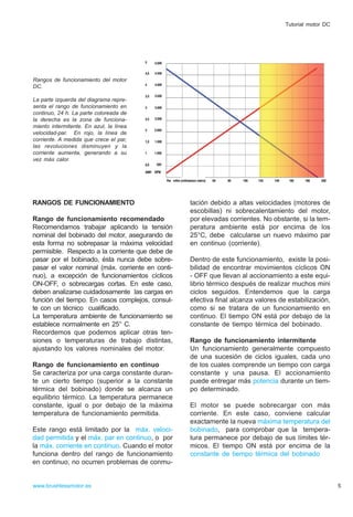 RANGOS DE FUNCIONAMIENTO
Rango de funcionamiento recomendado
Recomendamos trabajar aplicando la tensión
nominal del bobinado del motor, asegurando de
esta forma no sobrepasar la máxima velocidad
permisible. Respecto a la corriente que debe de
pasar por el bobinado, ésta nunca debe sobre-
pasar el valor nominal (máx. corriente en conti-
nuo), a excepción de funcionamientos cíclicos
ON-OFF, o sobrecargas cortas. En este caso,
deben analizarse cuidadosamente las cargas en
función del tiempo. En casos complejos, consul-
te con un técnico cualificado.
La temperatura ambiente de funcionamiento se
establece normalmente en 25° C.
Recordemos que podemos aplicar otras ten-
siones o temperaturas de trabajo distintas,
ajustando los valores nominales del motor.
Rango de funcionamiento en continuo
Se caracteriza por una carga constante duran-
te un cierto tiempo (superior a la constante
térmica del bobinado) donde se alcanza un
equilibrio térmico. La temperatura permanece
constante, igual o por debajo de la máxima
temperatura de funcionamiento permitida.
Este rango está limitado por la máx. veloci-
dad permitida y el máx. par en continuo, o por
la máx. corriente en continuo. Cuando el motor
funciona dentro del rango de funcionamiento
en continuo, no ocurren problemas de conmu-
tación debido a altas velocidades (motores de
escobillas) ni sobrecalentamiento del motor,
por elevadas corrientes. No obstante, si la tem-
peratura ambiente está por encima de los
25°C, debe calcularse un nuevo máximo par
en continuo (corriente).
Dentro de este funcionamiento, existe la posi-
bilidad de encontrar movimientos cíclicos ON
- OFF que llevan al accionamiento a este equi-
librio térmico después de realizar muchos mini
ciclos seguidos. Entendemos que la carga
efectiva final alcanza valores de estabilización,
como si se tratara de un funcionamiento en
continuo. El tiempo ON está por debajo de la
constante de tiempo térmica del bobinado.
Rango de funcionamiento intermitente
Un funcionamiento generalmente compuesto
de una sucesión de ciclos iguales, cada uno
de los cuales comprende un tiempo con carga
constante y una pausa. El accionamiento
puede entregar más potencia durante un tiem-
po determinado.
El motor se puede sobrecargar con más
corriente. En este caso, conviene calcular
exactamente la nueva máxima temperatura del
bobinado, para comprobar que la tempera-
tura permanece por debajo de sus límites tér-
micos. El tiempo ON está por encima de la
constante de tiempo térmica del bobinado
www.brushlessmotor.es 5
Tutorial motor DC
Rangos de funcionamiento del motor
DC.
La parte izquerda del diagrama repre-
senta el rango de funcionamiento en
continuo, 24 h. La parte coloreada de
la derecha es la zona de funciona-
miento intermitente. En azul, la línea
velocidad-par. En rojo, la línea de
corriente. A medida que crece el par,
las revoluciones disminuyen y la
corriente aumenta, generando a su
vez más calor.
 