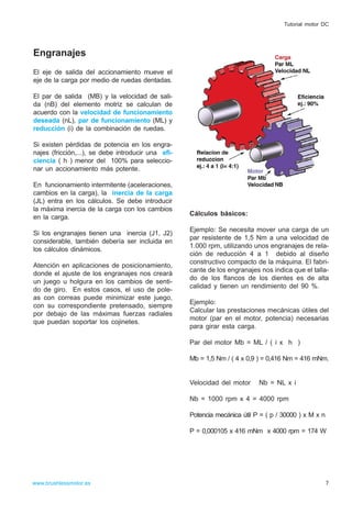Engranajes
El eje de salida del accionamiento mueve el
eje de la carga por medio de ruedas dentadas.
El par de salida (MB) y la velocidad de sali-
da (nB) del elemento motriz se calculan de
acuerdo con la velocidad de funcionamiento
deseada (nL), par de funcionamiento (ML) y
reducción (i) de la combinación de ruedas.
Si existen pérdidas de potencia en los engra-
najes (fricción,...), se debe introducir una efi-
ciencia ( h ) menor del 100% para seleccio-
nar un accionamiento más potente.
En funcionamiento intermitente (aceleraciones,
cambios en la carga), la inercia de la carga
(JL) entra en los cálculos. Se debe introducir
la máxima inercia de la carga con los cambios
en la carga.
Si los engranajes tienen una inercia (J1, J2)
considerable, también debería ser incluida en
los cálculos dinámicos.
Atención en aplicaciones de posicionamiento,
donde el ajuste de los engranajes nos creará
un juego u holgura en los cambios de senti-
do de giro. En estos casos, el uso de pole-
as con correas puede minimizar este juego,
con su correspondiente pretensado, siempre
por debajo de las máximas fuerzas radiales
que puedan soportar los cojinetes.
Cálculos básicos:
Ejemplo: Se necesita mover una carga de un
par resistente de 1,5 Nm a una velocidad de
1.000 rpm, utilizando unos engranajes de rela-
ción de reducción 4 a 1 debido al diseño
constructivo compacto de la máquina. El fabri-
cante de los engranajes nos indica que el talla-
do de los flancos de los dientes es de alta
calidad y tienen un rendimiento del 90 %.
Ejemplo:
Calcular las prestaciones mecánicas útiles del
motor (par en el motor, potencia) necesarias
para girar esta carga.
Par del motor Mb = ML / ( i x h )
Mb = 1,5 Nm / ( 4 x 0,9 ) = 0,416 Nm = 416 mNm.
Velocidad del motor Nb = NL x i
Nb = 1000 rpm x 4 = 4000 rpm
Potencia mecánica útil P = ( p / 30000 ) x M x n
P = 0,000105 x 416 mNm x 4000 rpm = 174 W
7www.brushlessmotor.es
Tutorial motor DC
 
