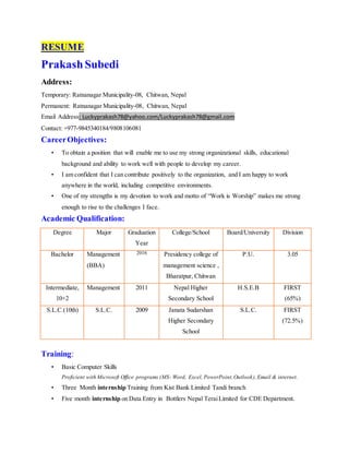 RESUME
PrakashSubedi
Address:
Temporary: Ratnanagar Municipality-08, Chitwan, Nepal
Permanent: Ratnanagar Municipality-08, Chitwan, Nepal
Email Address: Luckyprakash78@yahoo.com/Luckyprakash78@gmail.com
Contact: +977-9845340184/9808106081
CareerObjectives:
• To obtain a position that will enable me to use my strong organizational skills, educational
background and ability to work well with people to develop my career.
• I am confident that I can contribute positively to the organization, and I am happy to work
anywhere in the world, including competitive environments.
• One of my strengths is my devotion to work and motto of “Work is Worship” makes me strong
enough to rise to the challenges I face.
Academic Qualification:
Degree Major Graduation
Year
College/School Board/University Division
Bachelor Management
(BBA)
2016 Presidency college of
management science ,
Bharatpur, Chitwan
P.U. 3.05
Intermediate,
10+2
Management 2011 Nepal Higher
Secondary School
H.S.E.B FIRST
(65%)
S.L.C.(10th) S.L.C. 2009 Janata Sudarshan
Higher Secondary
School
S.L.C. FIRST
(72.5%)
Training:
• Basic Computer Skills
Proficient with Microsoft Office programs (MS- Word, Excel, PowerPoint,Outlook),Email & internet.
• Three Month internship Training from Kist Bank Limited Tandi branch
• Five month internship on Data Entry in Bottlers Nepal TeraiLimited for CDE Department.
 