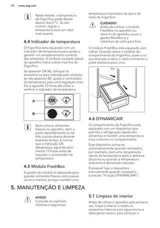 Neste estado, a temperatura
do frigorífico pode descer
abaixo dos 0 °C. Se isto
ocorrer, regule a
temperatura para um valor
mais quente.
4.4 Indicador de temperatura
O frigorífico está equipado com um
indicador de temperatura para ajudar a
garantir um armazenamento correcto
dos alimentos. O símbolo na parte lateral
do aparelho indica a área mais fria do
frigorífico.
Se aparecer OK (A), coloque os
alimentos na área indicada pelo símbolo;
se não aparecer (B), ajuste o controlador
da temperatura para uma regulação mais
fria e aguarde 12 horas até voltar a
verificar o indicador de temperatura.
OK
OK
A
B
Após colocar alimentos
frescos no aparelho, abrir a
porta repetidamente ou ter
tido a porta aberta durante
bastante tempo, é normal
que a indicação OK
desapareça; aguarde pelo
menos 12 horas antes de
reajustar o controlador da
temperatura.
4.5 Módulo FreshBox
A gaveta do módulo é adequada para
guardar alimentos frescos como peixe,
carne e marisco, porque mantém uma
temperatura mais baixa do que a do
resto do frigorífico.
CUIDADO!
Antes de colocar o módulo
FreshBox no aparelho ou
retirá-lo do aparelho, puxe a
gaveta MaxiBox e a
cobertura de vidro para fora.
O módulo FreshBox está equipado com
calhas. Quando retirar o módulo do
compartimento do frigorífico, puxe-o na
sua direcção e retire o cesto inclinando a
parte dianteira para cima.
4.6 DYNAMICAIR
O compartimento do frigorífico está
equipado com um dispositivo que
permite a refrigeração rápida dos
alimentos e mantém uma temperatura
mais uniforme no compartimento.
Este dispositivo activa-se
automaticamente quando necessário,
por exemplo, para uma recuperação
rápida da temperatura após a abertura
da porta ou quando a temperatura
ambiente é demasiado elevada.
É possível ligar o dispositivo
manualmente quando necessário
(consulte “Função DYNAMICAIR”).
5. MANUTENÇÃO E LIMPEZA
AVISO!
Consulte os capítulos
relativos à segurança.
5.1 Limpeza do interior
Antes de utilizar o aparelho pela primeira
vez, limpe o interior e todos os
acessórios internos com água morna e
detergente neutro, para remover o
www.aeg.com10
 
