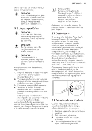 cheiro típico de um produto novo, e
seque minuciosamente.
CUIDADO!
Não utilize detergentes, pós
abrasivos, cloro ou produtos
de limpeza à base de óleos,
porque estes produtos
danificam o acabamento.
5.2 Limpeza periódica
CUIDADO!
Não puxe, não desloque,
nem danifique quaisquer
tubos e/ou cabos no interior
do aparelho.
CUIDADO!
Tenha cuidado para não
danificar o sistema de
arrefecimento.
CUIDADO!
Quando deslocar o
aparelho, eleve-o na parte
da frente para evitar riscar o
chão.
O equipamento tem de ser limpo
regularmente:
1. Limpe o interior e os acessórios com
água morna e um pouco de
detergente neutro.
2. Verifique regularmente os vedantes
da porta e limpe-os para garantir que
estão limpos e sem resíduos.
3. Enxagúe e seque cuidadosamente.
4. Se estiver acessível, limpe o
condensador e o compressor na
parte de trás do aparelho com uma
escova.
Esta operação vai melhorar o
desempenho do aparelho e reduzir o
consumo de electricidade.
A prateleira do fundo que separa os
compartimentos pode ser removida, mas
apenas para limpeza. Para remover, puxe
a prateleira para fora em linha recta.
Para garantir o
funcionamento pleno do
Compartimento FreshBox, é
necessário voltar a colocar a
prateleira do fundo e as
tampas nas posições
originais após a limpeza.
As tampas por cima das gavetas do
compartimento podem ser removidas
para limpeza.
5.3 Descongelar
O seu aparelho é do tipo “frost free”.
Isto significa que não há qualquer
formação de gelo durante o seu
funcionamento, quer nas paredes
interiores, quer nos alimentos. A
ausência de gelo deve-se à circulação
contínua de ar frio no interior do
compartimento, accionado por um
ventilador controlado automaticamente.
A água resultante da descongelação é
drenada por um canal para um
recipiente especial colocado na parte
traseira do aparelho, sobre o compressor
motorizado, onde evapora.
É importante limpar periodicamente o
orifício de descarga da água da
descongelação, no centro do canal do
compartimento do frigorífico, para evitar
o transbordamento de água para os
alimentos.
5.4 Períodos de inactividade
Quando não pretender utilizar o
aparelho durante bastante tempo,
adopte as seguintes precauções:
1. Desligue o aparelho da alimentação
eléctrica.
2. Retire todos os alimentos.
3. Limpe o aparelho e todos os
acessórios.
4. Deixe a(s) porta(s) aberta(s) para
evitar cheiros desagradáveis.
PORTUGUÊS 11
 