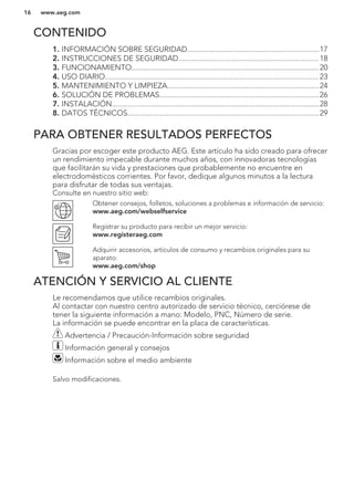 CONTENIDO
1. INFORMACIÓN SOBRE SEGURIDAD...................................................................17
2. INSTRUCCIONES DE SEGURIDAD....................................................................... 18
3. FUNCIONAMIENTO...............................................................................................20
4. USO DIARIO............................................................................................................ 23
5. MANTENIMIENTO Y LIMPIEZA.............................................................................24
6. SOLUCIÓN DE PROBLEMAS.................................................................................26
7. INSTALACIÓN.........................................................................................................28
8. DATOS TÉCNICOS.................................................................................................29
PARA OBTENER RESULTADOS PERFECTOS
Gracias por escoger este producto AEG. Este artículo ha sido creado para ofrecer
un rendimiento impecable durante muchos años, con innovadoras tecnologías
que facilitarán su vida y prestaciones que probablemente no encuentre en
electrodomésticos corrientes. Por favor, dedique algunos minutos a la lectura
para disfrutar de todas sus ventajas.
Consulte en nuestro sitio web:
Obtener consejos, folletos, soluciones a problemas e información de servicio:
www.aeg.com/webselfservice
Registrar su producto para recibir un mejor servicio:
www.registeraeg.com
Adquirir accesorios, artículos de consumo y recambios originales para su
aparato:
www.aeg.com/shop
ATENCIÓN Y SERVICIO AL CLIENTE
Le recomendamos que utilice recambios originales.
Al contactar con nuestro centro autorizado de servicio técnico, cerciórese de
tener la siguiente información a mano: Modelo, PNC, Número de serie.
La información se puede encontrar en la placa de características.
Advertencia / Precaución-Información sobre seguridad
Información general y consejos
Información sobre el medio ambiente
Salvo modificaciones.
www.aeg.com16
 