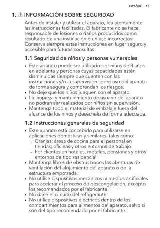 1. INFORMACIÓN SOBRE SEGURIDAD
Antes de instalar y utilizar el aparato, lea atentamente
las instrucciones facilitadas. El fabricante no se hace
responsable de lesiones o daños producidos como
resultado de una instalación o un uso incorrectos:
Conserve siempre estas instrucciones en lugar seguro y
accesible para futuras consultas.
1.1 Seguridad de niños y personas vulnerables
• Este aparato puede ser utilizado por niños de 8 años
en adelante y personas cuyas capacidades estén
disminuidas siempre que cuenten con las
instrucciones y/o la supervisión sobre uso del aparato
de forma segura y comprendan los riesgos.
• No deje que los niños jueguen con el aparato.
• La limpieza y mantenimiento de usuario del aparato
no podrán ser realizados por niños sin supervisión.
• Mantenga todo el material de embalaje fuera del
alcance de los niños y deséchelo de forma adecuada.
1.2 Instrucciones generales de seguridad
• Este aparato está concebido para utilizarse en
aplicaciones domésticas y similares, tales como:
– Granjas; áreas de cocina para el personal en
tiendas, oficinas y otros entornos de trabajo
– Por clientes en hoteles, moteles, pensiones y otros
entornos de tipo residencial
• Mantenga libres de obstrucciones las aberturas de
ventilación del alojamiento del aparato o de la
estructura empotrada.
• No utilice dispositivos mecánicos ni medios artificiales
para acelerar el proceso de descongelación, excepto
los recomendados por el fabricante.
• No dañe el circuito del refrigerante.
• No utilice dispositivos eléctricos dentro de los
compartimientos para alimentos del aparato, salvo si
son del tipo recomendado por el fabricante.
ESPAÑOL 17
 