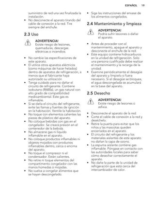 suministro de red una vez finalizada la
instalación.
• No desconecte el aparato tirando del
cable de conexión a la red. Tire
siempre del enchufe.
2.3 Uso
ADVERTENCIA!
Existe riesgo de lesiones,
quemaduras, descargas
eléctricas o incendios.
• No cambie las especificaciones de
este aparato.
• El utilice otros aparatos eléctricos
(como máquinas de hacer helados)
dentro de aparatos de refrigeración, a
menos que el fabricante haya
autorizado su utilización
• Tenga cuidado para no dañar el
circuito de refrigerante. Contiene
isobutano (R600a), un gas natural con
alto grado de compatibilidad
medioambiental. Este gas es
inflamable.
• Si se daña el circuito del refrigerante,
evite las llamas y fuentes de ignición
en la habitación. Ventile la habitación.
• No toque con elementos calientes las
piezas de plástico del aparato.
• No coloque bebidas con gas en el
congelador. Se creará presión en el
contenedor de la bebida.
• No almacene gas ni líquido
inflamable en el aparato.
• No coloque productos inflamables ni
objetos mojados con productos
inflamables dentro, cerca o encima
del aparato.
• No toque el compresor ni el
condensador. Están calientes.
• No retire ni toque elementos del
compartimento congelador con las
manos húmedas o mojadas.
• No vuelva a congelar alimentos que
se hayan descongelado.
• Siga las instrucciones del envase de
los alimentos congelados.
2.4 Mantenimiento y limpieza
ADVERTENCIA!
Podría sufrir lesiones o dañar
el aparato.
• Antes de proceder con el
mantenimiento, apague el aparato y
desconecte el enchufe de la red.
• Este equipo contiene hidrocarburos
en la unidad de refrigeración. Solo
una persona cualificada debe realizar
el mantenimiento y la recarga de la
unidad.
• Examine periódicamente el desagüe
del aparato y límpielo si fuera
necesario. Si el desagüe se bloquea,
el agua descongelada se acumulará
en la base del aparato.
2.5 Desecho
ADVERTENCIA!
Existe riesgo de lesiones o
asfixia.
• Desconecte el aparato de la red.
• Corte el cable de conexión a la red y
deséchelo.
• Retire la puerta para evitar que los
niños y las mascotas queden
encerrados en el aparato.
• El circuito del refrigerante y los
materiales aislantes de este aparato
no dañan la capa de ozono.
• La espuma aislante contiene gas
inflamable. Póngase en contacto con
las autoridades locales para saber
cómo desechar correctamente el
aparato.
• No dañe la parte de la unidad de
refrigeración que está cerca del
intercambiador de calor.
ESPAÑOL 19
 