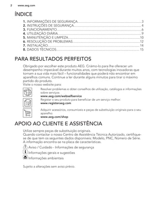 ÍNDICE
1. INFORMAÇÕES DE SEGURANÇA..........................................................................3
2. INSTRUÇÕES DE SEGURANÇA.............................................................................. 4
3. FUNCIONAMENTO..................................................................................................6
4. UTILIZAÇÃO DIÁRIA.................................................................................................9
5. MANUTENÇÃO E LIMPEZA...................................................................................10
6. RESOLUÇÃO DE PROBLEMAS..............................................................................12
7. INSTALAÇÃO.......................................................................................................... 14
8. DADOS TÉCNICOS................................................................................................ 15
PARA RESULTADOS PERFEITOS
Obrigado por escolher este produto AEG. Criámo-lo para lhe oferecer um
desempenho impecável durante muitos anos, com tecnologias inovadoras que
tornam a sua vida mais fácil – funcionalidades que poderá não encontrar em
aparelhos comuns. Continue a ler durante alguns minutos para tirar o máximo
partido do produto.
Visite o nosso website para:
Resolver problemas e obter conselhos de utilização, catálogos e informações
sobre serviços:
www.aeg.com/webselfservice
Registar o seu produto para beneficiar de um serviço melhor:
www.registeraeg.com
Adquirir acessórios, consumíveis e peças de substituição originais para o seu
aparelho:
www.aeg.com/shop
APOIO AO CLIENTE E ASSISTÊNCIA
Utilize sempre peças de substituição originais.
Quando contactar o nosso Centro de Assistência Técnica Autorizado, certifique-
se de que tem os seguintes dados disponíveis: Modelo, PNC, Número de Série.
A informação encontra-se na placa de características.
Aviso / Cuidado - Informações de segurança
Informações gerais e sugestões
Informações ambientais
Sujeito a alterações sem aviso prévio.
www.aeg.com2
 