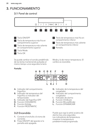 3. FUNCIONAMIENTO
3.1 Panel de control
1 2 3 4 5 6 7 8
1 Tecla ON/OFF
2 Tecla de temperatura más fría en
compartimento superior
3 Tecla de temperatura más caliente
en compartimento superior
4 Tecla Mode
5 Tecla OK
6 Tecla de temperatura más fría en
compartimento inferior
7 Tecla de temperatura más caliente
en compartimento inferior
8 Pantalla
Se puede cambiar el sonido predefinido
de las teclas manteniendo pulsadas al
mismo tiempo unos segundos la tecla
Mode y la de menor temperatura. El
cambio es reversible.
Pantalla
Off COOL FROST
MATICMATIC
min
A B C D E F G
HIJKL
A. Indicador del compartimento
frigorífico
B. Indicador de temperatura del
frigorífico e indicador del
temporizador
C. Indicador de frigorífico OFF
D. Función COOLMATIC
E. Función Holiday
F. Función FROSTMATIC
G. Indicador de la temperatura del
congelador
H. Indicador del compartimento
congelador
I. Indicador de alarma
J. Función ChildLock
K. Función MinuteMinder
L. Función DYNAMICAIR
3.2 Encendido
1. Conecte el enchufe a la toma de
corriente.
2. Pulse ON/OFF del aparato si la
pantalla está apagada.
Puede que oiga la señal acústica de
alarma tras unos segundos.
Los indicadores de temperatura
muestran la temperatura
predeterminada programada.
www.aeg.com20
 