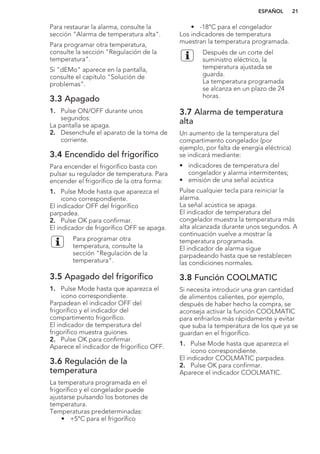 Para restaurar la alarma, consulte la
sección "Alarma de temperatura alta".
Para programar otra temperatura,
consulte la sección "Regulación de la
temperatura".
Si "dEMo" aparece en la pantalla,
consulte el capítulo "Solución de
problemas".
3.3 Apagado
1. Pulse ON/OFF durante unos
segundos:
La pantalla se apaga.
2. Desenchufe el aparato de la toma de
corriente.
3.4 Encendido del frigorífico
Para encender el frigorífico basta con
pulsar su regulador de temperatura. Para
encender el frigorífico de la otra forma:
1. Pulse Mode hasta que aparezca el
icono correspondiente.
El indicador OFF del frigorífico
parpadea.
2. Pulse OK para confirmar.
El indicador de frigorífico OFF se apaga.
Para programar otra
temperatura, consulte la
sección "Regulación de la
temperatura".
3.5 Apagado del frigorífico
1. Pulse Mode hasta que aparezca el
icono correspondiente.
Parpadean el indicador OFF del
frigorífico y el indicador del
compartimento frigorífico.
El indicador de temperatura del
frigorífico muestra guiones.
2. Pulse OK para confirmar.
Aparece el indicador de frigorífico OFF.
3.6 Regulación de la
temperatura
La temperatura programada en el
frigorífico y el congelador puede
ajustarse pulsando los botones de
temperatura.
Temperaturas predeterminadas:
• +5°C para el frigorífico
• -18°C para el congelador
Los indicadores de temperatura
muestran la temperatura programada.
Después de un corte del
suministro eléctrico, la
temperatura ajustada se
guarda.
La temperatura programada
se alcanza en un plazo de 24
horas.
3.7 Alarma de temperatura
alta
Un aumento de la temperatura del
compartimento congelador (por
ejemplo, por falta de energía eléctrica)
se indicará mediante:
• indicadores de temperatura del
congelador y alarma intermitentes;
• emisión de una señal acústica
Pulse cualquier tecla para reiniciar la
alarma.
La señal acústica se apaga.
El indicador de temperatura del
congelador muestra la temperatura más
alta alcanzada durante unos segundos. A
continuación vuelve a mostrar la
temperatura programada.
El indicador de alarma sigue
parpadeando hasta que se restablecen
las condiciones normales.
3.8 Función COOLMATIC
Si necesita introducir una gran cantidad
de alimentos calientes, por ejemplo,
después de haber hecho la compra, se
aconseja activar la función COOLMATIC
para enfriarlos más rápidamente y evitar
que suba la temperatura de los que ya se
guardan en el frigorífico.
1. Pulse Mode hasta que aparezca el
icono correspondiente.
El indicador COOLMATIC parpadea.
2. Pulse OK para confirmar.
Aparece el indicador COOLMATIC.
ESPAÑOL 21
 
