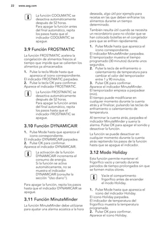 La función COOLMATIC se
desactiva automáticamente
después de 52 horas.
Para apagar la función antes
del final automático, repita
los pasos hasta que el
indicador COOLMATIC se
apague.
3.9 Función FROSTMATIC
La función FROSTMATIC acelera la
congelación de alimentos frescos al
tiempo que impide que se calienten los
alimentos ya almacenados
1. Pulse la tecla Mode hasta que
aparezca el icono correspondiente.
El indicador FROSTMATIC parpadea.
2. Pulse la tecla OK para confirmar.
Aparece el indicador FROSTMATIC.
La función FROSTMATIC se
desactiva automáticamente
después de 52 horas.
Para apagar la función antes
del final automático, repita
los pasos hasta que el
indicador FROSTMATIC se
apague.
3.10 Función DYNAMICAIR
1. Pulse Mode hasta que aparezca el
icono correspondiente.
El indicador DYNAMICAIR parpadea.
2. Pulse OK para confirmar.
Aparece el indicador DYNAMICAIR.
La activación de la función
DYNAMICAIR incrementa el
consumo de energía.
Si la función se activa
automáticamente, no se
muestra el indicador
DYNAMICAIR (consulte la
sección "Uso diario").
Para apagar la función, repita los pasos
hasta que el indicador DYNAMICAIR se
apague.
3.11 Función MinuteMinder
La función MinuteMinder debe utilizarse
para ajustar una alarma acústica a la hora
deseada, algo útil por ejemplo para
recetas en las que deben enfriarse los
alimentos durante un tiempo
determinado.
También resulta útil cuando se necesita
un recordatorio para no olvidar que se
han colocado botellas en el congelador
para que se enfríen rápidamente.
1. Pulse Mode hasta que aparezca el
icono correspondiente.
El indicador MinuteMinder parpadea.
El temporizador muestra el tiempo
programado (30 minutos) durante unos
segundos.
2. Pulse la tecla de enfriamiento o
calentamiento de temperatura para
cambiar el valor del temporizador
entre 1 y 90 minutos.
3. Pulse OK para confirmar.
Aparece el indicador MinuteMinder.
El temporizador empieza a parpadear
(min).
El tiempo puede modificarse en
cualquier momento durante la cuenta
atrás y al finalizar, pulsando las teclas de
enfriamiento o calentamiento de
temperatura.
Al terminar la cuenta atrás, parpadea el
indicador MinuteMinder y suena la
alarma. Pulse OK para apagar el sonido y
desactivar la función.
La función se puede desactivar en
cualquier momento durante la cuenta
atrás repitiendo los pasos de la función
hasta que se apague el indicador.
3.12 Modo Holiday
Esta función permite mantener el
frigorífico vacío y cerrado durante
periodos de tiempo prolongados sin que
se formen malos olores.
Vacíe el compartimento
frigorífico antes de encender
el modo Holiday.
1. Pulse Mode hasta que aparezca el
icono del indicador Holiday.
El icono Holiday parpadea.
El indicador de temperatura del
frigorífico muestra la temperatura
programada.
2. Pulse OK para confirmar.
Aparece el icono Holiday.
www.aeg.com22
 