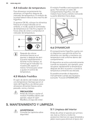4.4 Indicador de temperatura
Para almacenar correctamente los
alimentos, el frigorífico dispone de
indicador de temperatura. El símbolo de
la pared lateral indica el área más fría del
frigorífico.
Si aparece OK (A), coloque los alimentos
frescos en el área indicada con el
símbolo, si no (B), ajuste el controlador
de temperatura en más frío y espere 12
horas antes de volver a comprobar el
indicador de temperatura.
OK
OK
A
B
Después de colocar
alimentos frescos en el
aparato o después de abrir
la puerta repetidamente o
durante mucho tiempo, es
normal que el indicador no
muestre OK; espere al
menos 12 horas para volver
a ajustar el control de
temperatura.
4.5 Módulo FreshBox
El cajón de dentro del módulo alcanza
una temperatura más baja que en el
resto del frigorífico y es idóneo para
almacenar alimentos frescos como
pescado, carne y marisco.
PRECAUCIÓN!
Antes de colocar o quitar el
módulo FreshBox dentro del
aparato, saque el cajón
MaxiBox y la tapa de cristal.
El módulo FreshBox está equipado con
guías. Para extraer un cesto del
compartimento frigorífico, tire del
módulo hacia fuera y retírelo inclinando
su parte delantera hacia abajo.
4.6 DYNAMICAIR
El compartimento frigorífico cuenta con
un dispositivo que permite enfriar los
alimentos con rapidez y mantiene una
temperatura más uniforme dentro del
compartimento.
El dispositivo se activa automáticamente
cuando es necesario, por ejemplo, para
recuperar rápidamente la temperatura
después de abrir la puerta o cuando la
temperatura ambiente sea elevada.
Es posible encender el dispositivo
manualmente cuando sea necesario
(consulte "Función DYNAMICAIR").
5. MANTENIMIENTO Y LIMPIEZA
ADVERTENCIA!
Consulte los capítulos sobre
seguridad.
5.1 Limpieza del interior
Antes de utilizar el aparato por primera
vez, lave su interior y todos los
accesorios internos con agua templada y
jabón neutro para eliminar el típico olor
www.aeg.com24
 