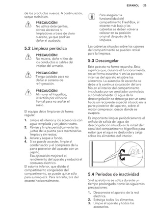 de los productos nuevos. A continuación,
seque todo bien.
PRECAUCIÓN!
No utilice detergentes,
polvos abrasivos ni
limpiadores a base de cloro
o aceite, ya que podrían
dañar el acabado.
5.2 Limpieza periódica
PRECAUCIÓN!
No mueva, dañe ni tire de
los conductos o cables del
interior del armario.
PRECAUCIÓN!
Tenga cuidado para no
dañar el sistema de
refrigeración.
PRECAUCIÓN!
Al mover el frigorífico,
levántelo por el borde
frontal para no arañar el
suelo.
El equipo debe limpiarse de forma
regular:
1. Limpie el interior y los accesorios con
agua templada y un jabón neutro.
2. Revise y limpie periódicamente las
juntas de la puerta para mantenerlas
limpias y sin restos;
3. Aclare y seque a fondo.
4. Si se puede acceder, limpie el
condensador y el compresor de la
parte posterior del aparato con un
cepillo.
Esa operación mejorará el
rendimiento del aparato y reducirá el
consumo eléctrico.
El estante inferior, que divide el
compartimento congelador del
compartimento, se puede quitar sólo
para su limpieza. Para retirarlo, tire del
estante horizontalmente.
Para asegurar la
funcionalidad del
compartimento FreshBox, el
estante más bajo y las
cubiertas se deben volver a
colocar en su posición
original después de la
limpieza.
Las cubiertas situadas sobre los cajones
del compartimento se pueden retirar
para la limpieza.
5.3 Descongelar
Este aparato no forma escarcha. Esto
significa que, durante el funcionamiento,
no se forma escarcha ni en las paredes
internas del aparato ni sobre los
alimentos. La ausencia de escarcha se
debe a la continua circulación del aire
frío en el interior del compartimento
impulsado por un ventilador controlado
automáticamente. El agua de la
descongelación se descarga por un canal
hacia un recipiente especial situado en la
parte posterior del aparato, sobre el
motor compresor, desde donde se
evapora.
Es importante limpiar periódicamente el
orificio de salida del agua de
descongelación situado en la mitad del
canal del compartimento frigorífico para
evitar que el agua se desborde y caiga
sobre los alimentos del interior.
5.4 Periodos de inactividad
Si el aparato no se utiliza durante un
tiempo prolongado, tome las siguientes
precauciones:
1. Desconecte el aparato de la red
eléctrica.
2. Extraiga todos los alimentos.
3. Limpie el aparato y todos los
accesorios.
ESPAÑOL 25
 