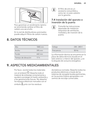 Para garantizar un rendimiento óptimo
se recomienda cambiar el filtro de
carbón una vez al año.
En la red de distribuidores autorizados
puede adquirir filtros de carbón nuevos.
El filtro de aire es un
accesorio consumible y,
como tal, no está cubierto
por la garantía.
7.4 Instalación del aparato e
inversión de la puerta
Consulte las instrucciones
separadas de instalación
(requisitos de ventilación,
nivelado) y de inversión de la
puerta.
8. DATOS TÉCNICOS
Alto 1840 mm
Ancho 595 mm
Fondo 642 mm
Tiempo de elevación 17 h
Voltaje 230 - 240 V
Frecuencia 50 Hz
La información técnica se encuentra en la
placa de datos técnicos situada en el
lado exterior o interior del aparato, y en
la etiqueta de consumo energético.
9. ASPECTOS MEDIOAMBIENTALES
Por favor, recicle todos los materiales
con el símbolo . Deseche todo el
material de embalaje correctamente y
ayudará a proteger el medio ambiente y
a las generaciones futuras. No deseche
los equipos eléctricos marcados con el
símbolo junto con los residuos
domésticos normales. Deseche todos los
productos eléctricos a través de los
sistemas de recogida locales pertinentes,
en los puntos limpios apropiados o en
centros de reciclaje comerciales.
*
ESPAÑOL 29
 