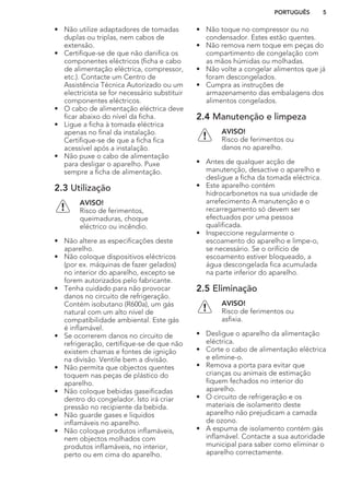 • Não utilize adaptadores de tomadas
duplas ou triplas, nem cabos de
extensão.
• Certifique-se de que não danifica os
componentes eléctricos (ficha e cabo
de alimentação eléctrica, compressor,
etc.). Contacte um Centro de
Assistência Técnica Autorizado ou um
electricista se for necessário substituir
componentes eléctricos.
• O cabo de alimentação eléctrica deve
ficar abaixo do nível da ficha.
• Ligue a ficha à tomada eléctrica
apenas no final da instalação.
Certifique-se de que a ficha fica
acessível após a instalação.
• Não puxe o cabo de alimentação
para desligar o aparelho. Puxe
sempre a ficha de alimentação.
2.3 Utilização
AVISO!
Risco de ferimentos,
queimaduras, choque
eléctrico ou incêndio.
• Não altere as especificações deste
aparelho.
• Não coloque dispositivos eléctricos
(por ex. máquinas de fazer gelados)
no interior do aparelho, excepto se
forem autorizados pelo fabricante.
• Tenha cuidado para não provocar
danos no circuito de refrigeração.
Contém isobutano (R600a), um gás
natural com um alto nível de
compatibilidade ambiental. Este gás
é inflamável.
• Se ocorrerem danos no circuito de
refrigeração, certifique-se de que não
existem chamas e fontes de ignição
na divisão. Ventile bem a divisão.
• Não permita que objectos quentes
toquem nas peças de plástico do
aparelho.
• Não coloque bebidas gaseificadas
dentro do congelador. Isto irá criar
pressão no recipiente da bebida.
• Não guarde gases e líquidos
inflamáveis no aparelho.
• Não coloque produtos inflamáveis,
nem objectos molhados com
produtos inflamáveis, no interior,
perto ou em cima do aparelho.
• Não toque no compressor ou no
condensador. Estes estão quentes.
• Não remova nem toque em peças do
compartimento de congelação com
as mãos húmidas ou molhadas.
• Não volte a congelar alimentos que já
foram descongelados.
• Cumpra as instruções de
armazenamento das embalagens dos
alimentos congelados.
2.4 Manutenção e limpeza
AVISO!
Risco de ferimentos ou
danos no aparelho.
• Antes de qualquer acção de
manutenção, desactive o aparelho e
desligue a ficha da tomada eléctrica.
• Este aparelho contém
hidrocarbonetos na sua unidade de
arrefecimento A manutenção e o
recarregamento só devem ser
efectuados por uma pessoa
qualificada.
• Inspeccione regularmente o
escoamento do aparelho e limpe-o,
se necessário. Se o orifício de
escoamento estiver bloqueado, a
água descongelada fica acumulada
na parte inferior do aparelho.
2.5 Eliminação
AVISO!
Risco de ferimentos ou
asfixia.
• Desligue o aparelho da alimentação
eléctrica.
• Corte o cabo de alimentação eléctrica
e elimine-o.
• Remova a porta para evitar que
crianças ou animais de estimação
fiquem fechados no interior do
aparelho.
• O circuito de refrigeração e os
materiais de isolamento deste
aparelho não prejudicam a camada
de ozono.
• A espuma de isolamento contém gás
inflamável. Contacte a sua autoridade
municipal para saber como eliminar o
aparelho correctamente.
PORTUGUÊS 5
 