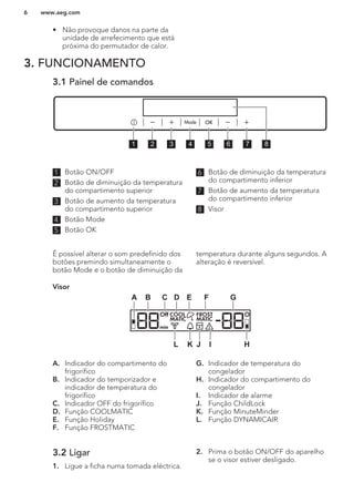 • Não provoque danos na parte da
unidade de arrefecimento que está
próxima do permutador de calor.
3. FUNCIONAMENTO
3.1 Painel de comandos
1 2 3 4 5 6 7 8
1 Botão ON/OFF
2 Botão de diminuição da temperatura
do compartimento superior
3 Botão de aumento da temperatura
do compartimento superior
4 Botão Mode
5 Botão OK
6 Botão de diminuição da temperatura
do compartimento inferior
7 Botão de aumento da temperatura
do compartimento inferior
8 Visor
É possível alterar o som predefinido dos
botões premindo simultaneamente o
botão Mode e o botão de diminuição da
temperatura durante alguns segundos. A
alteração é reversível.
Visor
Off COOL FROST
MATICMATIC
min
A B C D E F G
HIJKL
A. Indicador do compartimento do
frigorífico
B. Indicador do temporizador e
indicador de temperatura do
frigorífico
C. Indicador OFF do frigorífico
D. Função COOLMATIC
E. Função Holiday
F. Função FROSTMATIC
G. Indicador de temperatura do
congelador
H. Indicador do compartimento do
congelador
I. Indicador de alarme
J. Função ChildLock
K. Função MinuteMinder
L. Função DYNAMICAIR
3.2 Ligar
1. Ligue a ficha numa tomada eléctrica.
2. Prima o botão ON/OFF do aparelho
se o visor estiver desligado.
www.aeg.com6
 