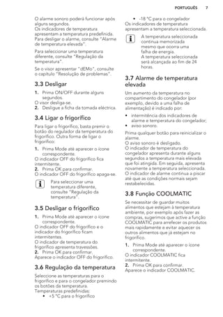 O alarme sonoro poderá funcionar após
alguns segundos.
Os indicadores de temperatura
apresentam a temperatura predefinida.
Para desligar o alarme, consulte “Alarme
de temperatura elevada”.
Para seleccionar uma temperatura
diferente, consulte “Regulação da
temperatura”.
Se o visor apresentar "dEMo", consulte
o capítulo “Resolução de problemas”.
3.3 Desligar
1. Prima ON/OFF durante alguns
segundos.
O visor desliga-se.
2. Desligue a ficha da tomada eléctrica.
3.4 Ligar o frigorífico
Para ligar o frigorífico, basta premir o
botão do regulador da temperatura do
frigorífico. Outra forma de ligar o
frigorífico:
1. Prima Mode até aparecer o ícone
correspondente.
O indicador OFF do frigorífico fica
intermitente.
2. Prima OK para confirmar.
O indicador OFF do frigorífico apaga-se.
Para seleccionar uma
temperatura diferente,
consulte “Regulação da
temperatura”.
3.5 Desligar o frigorífico
1. Prima Mode até aparecer o ícone
correspondente.
O indicador OFF do frigorífico e o
indicador do frigorífico ficam
intermitentes.
O indicador de temperatura do
frigorífico apresenta travessões.
2. Prima OK para confirmar.
Aparece o indicador OFF do frigorífico.
3.6 Regulação da temperatura
Seleccione as temperaturas para o
frigorífico e para o congelador premindo
os botões da temperatura.
Temperaturas predefinidas:
• +5 °C para o frigorífico
• -18 °C para o congelador
Os indicadores de temperatura
apresentam a temperatura seleccionada.
A temperatura seleccionada
continua memorizada
mesmo que ocorra uma
falha de energia.
A temperatura seleccionada
será alcançada ao fim de 24
horas.
3.7 Alarme de temperatura
elevada
Um aumento da temperatura no
compartimento do congelador (por
exemplo, devido a uma falha de
alimentação) é indicado por:
• intermitência dos indicadores de
alarme e temperatura do congelador;
• aviso sonoro.
Prima qualquer botão para reinicializar o
alarme.
O aviso sonoro é desligado.
O indicador de temperatura do
congelador apresenta durante alguns
segundos a temperatura mais elevada
que foi atingida. Em seguida, apresenta
novamente a temperatura seleccionada.
O indicador de alarme continua a piscar
até que as condições normais sejam
restabelecidas.
3.8 Função COOLMATIC
Se necessitar de guardar muitos
alimentos que estejam à temperatura
ambiente, por exemplo após fazer as
compras, sugerimos que active a função
COOLMATIC para arrefecer os produtos
mais rapidamente e evitar aquecer os
outros alimentos que já estejam no
frigorífico.
1. Prima Mode até aparecer o ícone
correspondente.
O indicador COOLMATIC fica
intermitente.
2. Prima OK para confirmar.
Aparece o indicador COOLMATIC.
PORTUGUÊS 7
 