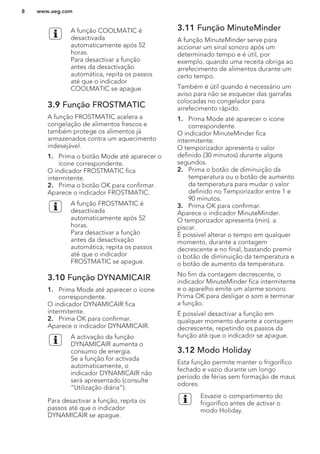 A função COOLMATIC é
desactivada
automaticamente após 52
horas.
Para desactivar a função
antes da desactivação
automática, repita os passos
até que o indicador
COOLMATIC se apague.
3.9 Função FROSTMATIC
A função FROSTMATIC acelera a
congelação de alimentos frescos e
também protege os alimentos já
armazenados contra um aquecimento
indesejável.
1. Prima o botão Mode até aparecer o
ícone correspondente.
O indicador FROSTMATIC fica
intermitente.
2. Prima o botão OK para confirmar.
Aparece o indicador FROSTMATIC.
A função FROSTMATIC é
desactivada
automaticamente após 52
horas.
Para desactivar a função
antes da desactivação
automática, repita os passos
até que o indicador
FROSTMATIC se apague.
3.10 Função DYNAMICAIR
1. Prima Mode até aparecer o ícone
correspondente.
O indicador DYNAMICAIR fica
intermitente.
2. Prima OK para confirmar.
Aparece o indicador DYNAMICAIR.
A activação da função
DYNAMICAIR aumenta o
consumo de energia.
Se a função for activada
automaticamente, o
indicador DYNAMICAIR não
será apresentado (consulte
“Utilização diária”).
Para desactivar a função, repita os
passos até que o indicador
DYNAMICAIR se apague.
3.11 Função MinuteMinder
A função MinuteMinder serve para
accionar um sinal sonoro após um
determinado tempo e é útil, por
exemplo, quando uma receita obriga ao
arrefecimento de alimentos durante um
certo tempo.
Também é útil quando é necessário um
aviso para não se esquecer das garrafas
colocadas no congelador para
arrefecimento rápido.
1. Prima Mode até aparecer o ícone
correspondente.
O indicador MinuteMinder fica
intermitente.
O temporizador apresenta o valor
definido (30 minutos) durante alguns
segundos.
2. Prima o botão de diminuição da
temperatura ou o botão de aumento
da temperatura para mudar o valor
definido no Temporizador entre 1 e
90 minutos.
3. Prima OK para confirmar.
Aparece o indicador MinuteMinder.
O temporizador apresenta (min). a
piscar.
É possível alterar o tempo em qualquer
momento, durante a contagem
decrescente e no final, bastando premir
o botão de diminuição da temperatura e
o botão de aumento da temperatura.
No fim da contagem decrescente, o
indicador MinuteMinder fica intermitente
e o aparelho emite um alarme sonoro.
Prima OK para desligar o som e terminar
a função.
É possível desactivar a função em
qualquer momento durante a contagem
decrescente, repetindo os passos da
função até que o indicador se apague.
3.12 Modo Holiday
Esta função permite manter o frigorífico
fechado e vazio durante um longo
período de férias sem formação de maus
odores.
Esvazie o compartimento do
frigorífico antes de activar o
modo Holiday.
www.aeg.com8
 