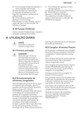 1. Prima o botão Mode até aparecer o
ícone indicador de Holiday.
O ícone Holiday fica intermitente.
O indicador de temperatura do
frigorífico apresenta a temperatura
seleccionada.
2. Prima OK para confirmar.
Aparece o ícone Holiday.
Para desligar o modo Holiday, repita a
acção até que o ícone indicador de
Holiday se apague.
3.13 Função ChildLock
Active a função ChildLock para impedir a
utilização acidental dos botões.
1. Prima Mode até aparecer o ícone
correspondente.
O indicador ChildLock fica intermitente.
2. Prima OK para confirmar.
Aparece o indicador ChildLock.
Para desactivar a função ChildLock,
repita a acção até que o indicador de
ChildLock se apague.
4. UTILIZAÇÃO DIÁRIA
AVISO!
Consulte os capítulos
relativos à segurança.
4.1 Primeira activação
CUIDADO!
Antes de ligar a ficha na
tomada eléctrica e ligar o
aparelho pela primeira vez,
deixe-o repousar na vertical
durante pelo menos 4 horas.
Isto garante tempo
suficiente para que o óleo
volte ao compressor. Caso
contrário, poderão ocorrer
danos no compressor e nos
componentes electrónicos.
4.2 Armazenamento de
alimentos congelados
Quando ligar pela primeira vez ou após
um período sem utilização, deixe o
aparelho em funcionamento durante 2
horas ou mais com a função
FROSTMATIC activada antes de colocar
os produtos no compartimento. As
gavetas do congelador permitem
encontrar a embalagem pretendida com
rapidez e facilidade. Se pretender
armazenar grandes quantidades de
alimentos, retire todas as gavetas,
excepto a gaveta inferior que deve ficar
no seu sítio para permitir uma boa
circulação de ar. Pode colocar alimentos
que fiquem salientes até 15 mm da porta
em todas as prateleiras.
4.3 Congelar alimentos frescos
O congelador é adequado para congelar
alimentos frescos e conservar alimentos
congelados e ultracongelados a longo
prazo.
Para congelar pequenas quantidades de
alimentos frescos, não é necessário
alterar a regulação actual.
Para congelar alimentos frescos, active a
função FROSTMATIC pelo menos 24
horas antes de colocar os alimentos a
congelar no congelador.
Coloque os alimentos a congelar no
compartimento superior.
A quantidade máxima de alimentos que
podem ser congelados em 24 horas está
indicada na etiqueta de características
que existe no interior do aparelho.
O processo de congelação demora 24
horas: não introduza mais alimentos para
congelar durante este período.
Quando o processo de congelação
terminar, regresse à temperatura
desejada (consulte “Função
FROSTMATIC”).
PORTUGUÊS 9
 