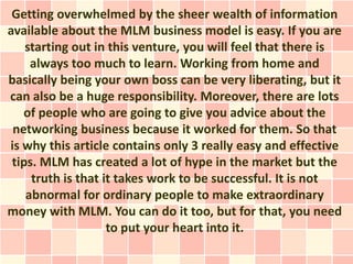 Getting overwhelmed by the sheer wealth of information
available about the MLM business model is easy. If you are
    starting out in this venture, you will feel that there is
     always too much to learn. Working from home and
basically being your own boss can be very liberating, but it
can also be a huge responsibility. Moreover, there are lots
   of people who are going to give you advice about the
 networking business because it worked for them. So that
is why this article contains only 3 really easy and effective
 tips. MLM has created a lot of hype in the market but the
     truth is that it takes work to be successful. It is not
    abnormal for ordinary people to make extraordinary
money with MLM. You can do it too, but for that, you need
                    to put your heart into it.
 