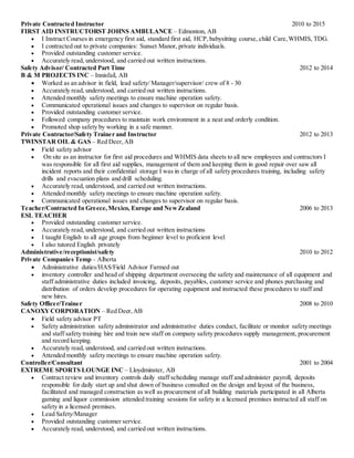 Private Contracted Instructor 2010 to 2015
FIRST AID INSTRUCTORST JOHNS AMBULANCE – Edmonton, AB
 I Instruct Courses in emergency first aid, standard first aid, HCP, babysitting course, child Care, WHMIS, TDG.
 I contracted out to private companies: Sunset Manor, private individuals.
 Provided outstanding customer service.
 Accurately read, understood, and carried out written instructions.
Safety Advisor/ Contracted Part Time 2012 to 2014
B & M PROJECTS INC – Innisfail, AB
 Worked as an advisor in field, lead safety/ Manager/supervisor/ crew of 8 - 30
 Accurately read, understood, and carried out written instructions.
 Attended monthly safety meetings to ensure machine operation safety.
 Communicated operational issues and changes to supervisor on regular basis.
 Provided outstanding customer service.
 Followed company procedures to maintain work environment in a neat and orderly condition.
 Promoted shop safety by working in a safe manner.
Private Contractor/Safety Trainer and Instructor 2012 to 2013
TWINSTAR OIL & GAS – Red Deer, AB
 Field safety advisor
 On site as an instructor for first aid procedures and WHMIS data sheets to all new employees and contractors I
was responsible for all first aid supplies, management of them and keeping them in good repair over saw all
incident reports and their confidential storage I was in charge of all safety procedures training, including safety
drills and evacuation plans and drill scheduling.
 Accurately read, understood, and carried out written instructions.
 Attended monthly safety meetings to ensure machine operation safety.
 Communicated operational issues and changes to supervisor on regular basis.
Teacher/Contracted In Greece, Mexico, Europe and NewZealand 2006 to 2013
ESL TEACHER
 Provided outstanding customer service.
 Accurately read, understood, and carried out written instructions
 I taught English to all age groups from beginner level to proficient level
 I also tutored English privately
Administrative/receptionist/safety 2010 to 2012
Private Companies Temp – Alberta
 Administrative duties/HAS/Field Advisor Farmed out
 inventory controller and head of shipping department overseeing the safety and maintenance of all equipment and
staff administrative duties included invoicing, deposits, payables, customer service and phones purchasing and
distribution of orders develop procedures for operating equipment and instructed these procedures to staff and
new hires.
Safety Officer/Trainer 2008 to 2010
CANOXY CORPORATION – Red Deer, AB
 Field safety advisor PT
 Safety administration safety administrator and administrative duties conduct, facilitate or monitor safety meetings
and staff safety training hire and train new staff on company safety procedures supply management, procurement
and record keeping.
 Accurately read, understood, and carried out written instructions.
 Attended monthly safety meetings to ensure machine operation safety.
Controller/Consultant 2001 to 2004
EXTREME SPORTS LOUNGE INC – Lloydminster, AB
 Contract review and inventory controls daily staff scheduling manage staff and administer payroll, deposits
responsible for daily start up and shut down of business consulted on the design and layout of the business,
facilitated and managed construction as well as procurement of all building materials participated in all Alberta
gaming and liquor commission attended training sessions for safety in a licensed premises instructed all staff on
safety in a licensed premises.
 Lead Safety/Manager
 Provided outstanding customer service.
 Accurately read, understood, and carried out written instructions.
 