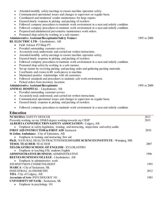 Attended monthly safety meetings to ensure machine operation safety.
 Communicated operational issues and changes to supervisor on regular basis.
 Coordinated and monitored vendor maintenance for large repairs.
 Ensured timely response in picking and packing of reorders.
 Followed company procedures to maintain work environment in a neat and orderly condition.
 Followed company procedures to maintain work environment in a neat and orderly condition.
 Prepared and administered preventative maintenance work orders.
 Promoted shop safety by working in a safe manner.
Administrative Assistant/Receptionist/Safety Trainer 1995 to 2000
RL ELECTRIC LTD – Lloydminster, AB
 Field Advisor PT/Shop PT
 Provided outstanding customer service.
 Accurately read, understood, and carried out written instructions.
 Attended monthly safety meetings to ensure machine operation safety.
 Ensured timely response in picking and packing of reorders.
 Followed company procedures to maintain work environment in a neat and orderly condition.
 Promoted shop safety by working in a safe manner.
 Set up station by receiving picking and packing order and gathering packing materials.
 Used hoists and cranes to lift work pieces to machine.
 Maintained positive relationships with all customers.
 Followed standards and procedures to maintain safe work environment.
 Picked orders from inventory locations.
Administrative Assistant/Receptionist 1995 to 2000
ANIMAL HOSPITAL – Lloydminster, AB
 Provided outstanding customer service.
 Accurately read, understood, and carried out written instructions.
 Communicated operational issues and changes to supervisor on regular basis.
 Ensured timely response in picking and packing of reorders.
 Followed company procedures to maintain work environment in a neat and orderly condition.
Education
NCSO/HSA:SAFETY OFFICER 2013
Presently working on my OH&S degree working towards my CRSP 2015
ALBERTA CONSTRUCTION SAFETYASSOCIATION - Calgary, AB
 Emphasis in safety legislation, training, and instructing, inspections and safety audits
FIRST AID INSTRUCTOR in FIRST AID:Instructor 2010
St Johns Ambulance - City of Edmonton, AB
 Emphasis in training and instructing first aid
Ph.D.: NATURAL HEALTH PRACTITIONER2009 LIFE SCIENCES INSTITUTE - Winnipeg, MB
TESOL TEACHER:TEACHER 2007
XYLOKASTRO SCHOOL OF ENGLISH - XYLOKASTRO
 Emphasis in teaching ESL students English
ADMINISTRATIVE/BUSINESS:ADMINISTRATIVE 1996
REEVES BUSINESS COLLEGE - Lloydminster, AB
 Emphasis in administrative work
JOURNEYMAN COSMETOLOGIST 1993
MARCA - City of Saskatoon, SK
INDUSTRIAL AUDIOMETRY 2012
THA - City of Calgary, AB
Associate ofArts:PSYCHOLOGY 101 1983
UNIVERSITY OF SASK - Saskatoon, SK
 Emphasis in psychology 101
 