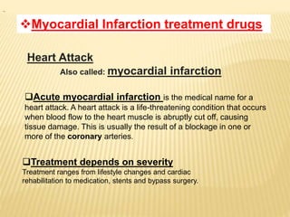Myocardial Infarction treatment drugs
Acute myocardial infarction is the medical name for a
heart attack. A heart attack is a life-threatening condition that occurs
when blood flow to the heart muscle is abruptly cut off, causing
tissue damage. This is usually the result of a blockage in one or
more of the coronary arteries.
Treatment depends on severity
Treatment ranges from lifestyle changes and cardiac
rehabilitation to medication, stents and bypass surgery.
Heart Attack
Also called: myocardial infarction
 