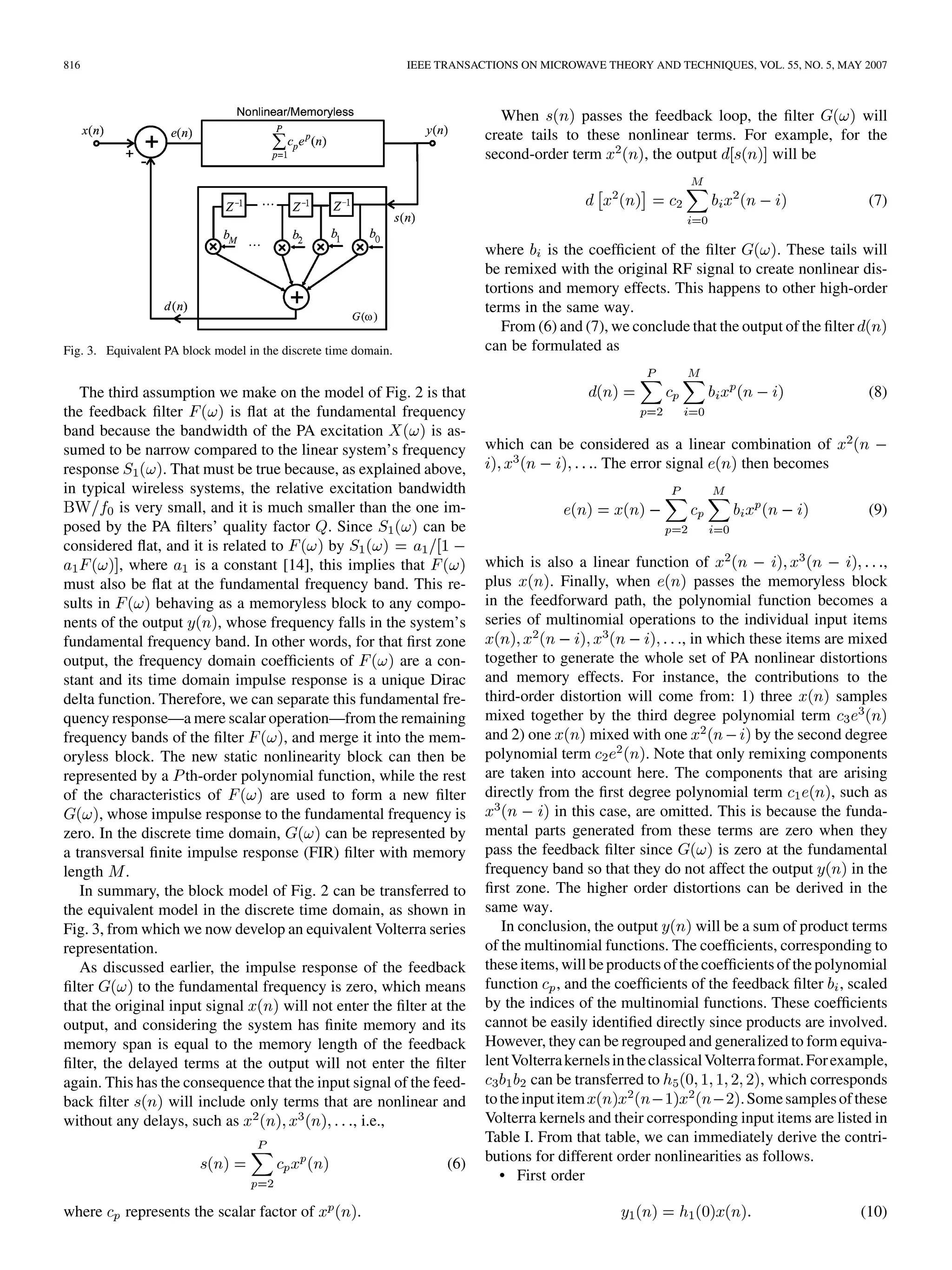 816 IEEE TRANSACTIONS ON MICROWAVE THEORY AND TECHNIQUES, VOL. 55, NO. 5, MAY 2007
Fig. 3. Equivalent PA block model in the discrete time domain.
The third assumption we make on the model of Fig. 2 is that
the feedback filter is flat at the fundamental frequency
band because the bandwidth of the PA excitation is as-
sumed to be narrow compared to the linear system’s frequency
response . That must be true because, as explained above,
in typical wireless systems, the relative excitation bandwidth
is very small, and it is much smaller than the one im-
posed by the PA filters’ quality factor . Since can be
considered flat, and it is related to by
, where is a constant [14], this implies that
must also be flat at the fundamental frequency band. This re-
sults in behaving as a memoryless block to any compo-
nents of the output , whose frequency falls in the system’s
fundamental frequency band. In other words, for that first zone
output, the frequency domain coefficients of are a con-
stant and its time domain impulse response is a unique Dirac
delta function. Therefore, we can separate this fundamental fre-
quency response—a mere scalar operation—from the remaining
frequency bands of the filter , and merge it into the mem-
oryless block. The new static nonlinearity block can then be
represented by a th-order polynomial function, while the rest
of the characteristics of are used to form a new filter
, whose impulse response to the fundamental frequency is
zero. In the discrete time domain, can be represented by
a transversal finite impulse response (FIR) filter with memory
length .
In summary, the block model of Fig. 2 can be transferred to
the equivalent model in the discrete time domain, as shown in
Fig. 3, from which we now develop an equivalent Volterra series
representation.
As discussed earlier, the impulse response of the feedback
filter to the fundamental frequency is zero, which means
that the original input signal will not enter the filter at the
output, and considering the system has finite memory and its
memory span is equal to the memory length of the feedback
filter, the delayed terms at the output will not enter the filter
again. This has the consequence that the input signal of the feed-
back filter will include only terms that are nonlinear and
without any delays, such as , i.e.,
(6)
where represents the scalar factor of .
When passes the feedback loop, the filter will
create tails to these nonlinear terms. For example, for the
second-order term , the output will be
(7)
where is the coefficient of the filter . These tails will
be remixed with the original RF signal to create nonlinear dis-
tortions and memory effects. This happens to other high-order
terms in the same way.
From (6) and (7), we conclude that the output of the filter
can be formulated as
(8)
which can be considered as a linear combination of
. The error signal then becomes
(9)
which is also a linear function of ,
plus . Finally, when passes the memoryless block
in the feedforward path, the polynomial function becomes a
series of multinomial operations to the individual input items
, in which these items are mixed
together to generate the whole set of PA nonlinear distortions
and memory effects. For instance, the contributions to the
third-order distortion will come from: 1) three samples
mixed together by the third degree polynomial term
and 2) one mixed with one by the second degree
polynomial term . Note that only remixing components
are taken into account here. The components that are arising
directly from the first degree polynomial term , such as
in this case, are omitted. This is because the funda-
mental parts generated from these terms are zero when they
pass the feedback filter since is zero at the fundamental
frequency band so that they do not affect the output in the
first zone. The higher order distortions can be derived in the
same way.
In conclusion, the output will be a sum of product terms
of the multinomial functions. The coefficients, corresponding to
theseitems, will be products ofthe coefficientsof the polynomial
function , and the coefficients of the feedback filter , scaled
by the indices of the multinomial functions. These coefficients
cannot be easily identified directly since products are involved.
However, they can be regrouped and generalized to form equiva-
lentVolterrakernelsintheclassicalVolterraformat.Forexample,
can be transferred to , which corresponds
totheinputitem .Somesamplesofthese
Volterra kernels and their corresponding input items are listed in
Table I. From that table, we can immediately derive the contri-
butions for different order nonlinearities as follows.
• First order
(10)
 