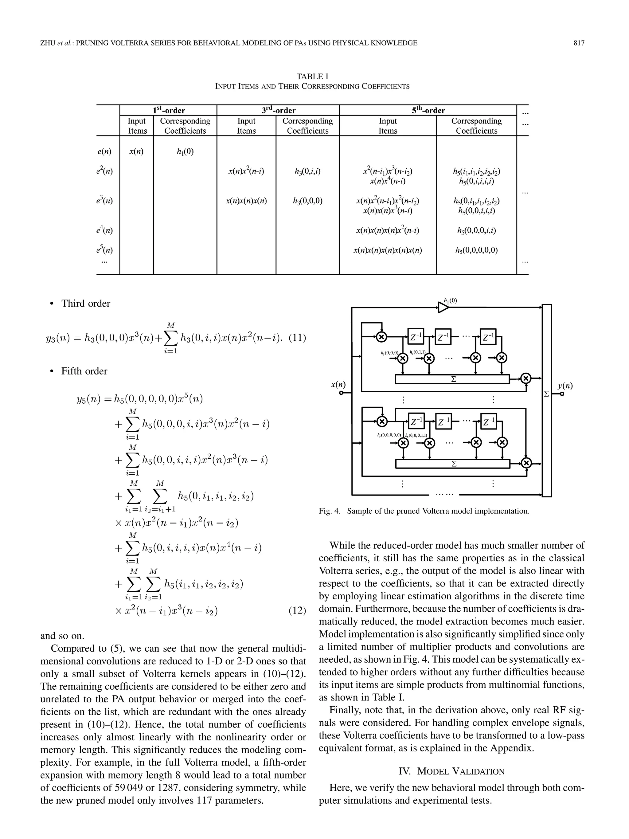 ZHU et al.: PRUNING VOLTERRA SERIES FOR BEHAVIORAL MODELING OF PAs USING PHYSICAL KNOWLEDGE 817
TABLE I
INPUT ITEMS AND THEIR CORRESPONDING COEFFICIENTS
• Third order
(11)
• Fifth order
(12)
and so on.
Compared to (5), we can see that now the general multidi-
mensional convolutions are reduced to 1-D or 2-D ones so that
only a small subset of Volterra kernels appears in (10)–(12).
The remaining coefficients are considered to be either zero and
unrelated to the PA output behavior or merged into the coef-
ficients on the list, which are redundant with the ones already
present in (10)–(12). Hence, the total number of coefficients
increases only almost linearly with the nonlinearity order or
memory length. This significantly reduces the modeling com-
plexity. For example, in the full Volterra model, a fifth-order
expansion with memory length 8 would lead to a total number
of coefficients of 59 049 or 1287, considering symmetry, while
the new pruned model only involves 117 parameters.
Fig. 4. Sample of the pruned Volterra model implementation.
While the reduced-order model has much smaller number of
coefficients, it still has the same properties as in the classical
Volterra series, e.g., the output of the model is also linear with
respect to the coefficients, so that it can be extracted directly
by employing linear estimation algorithms in the discrete time
domain. Furthermore, because the number of coefficients is dra-
matically reduced, the model extraction becomes much easier.
Model implementation is also significantly simplified since only
a limited number of multiplier products and convolutions are
needed, as shown in Fig. 4. This model can be systematically ex-
tended to higher orders without any further difficulties because
its input items are simple products from multinomial functions,
as shown in Table I.
Finally, note that, in the derivation above, only real RF sig-
nals were considered. For handling complex envelope signals,
these Volterra coefficients have to be transformed to a low-pass
equivalent format, as is explained in the Appendix.
IV. MODEL VALIDATION
Here, we verify the new behavioral model through both com-
puter simulations and experimental tests.
 