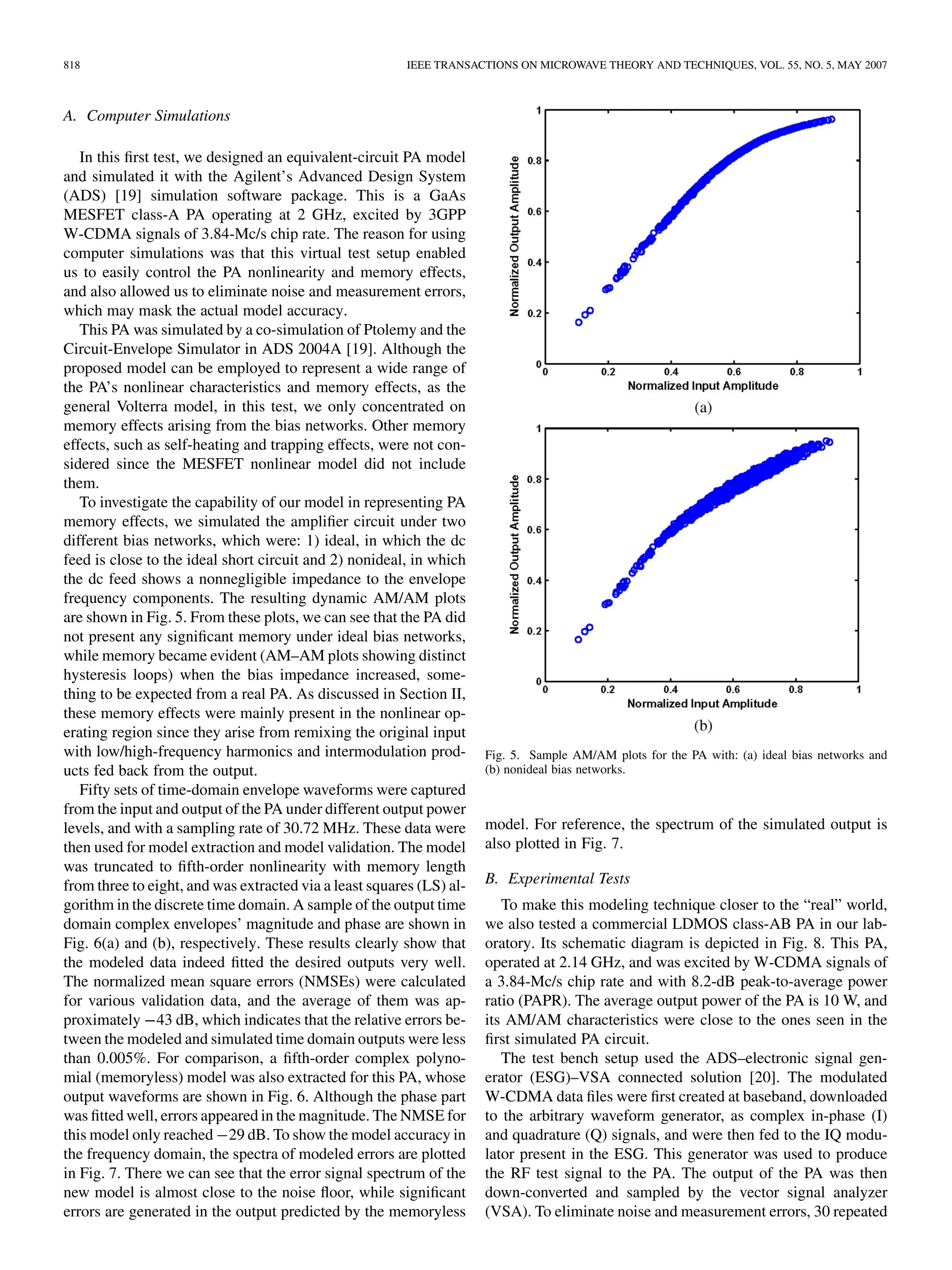 818 IEEE TRANSACTIONS ON MICROWAVE THEORY AND TECHNIQUES, VOL. 55, NO. 5, MAY 2007
A. Computer Simulations
In this first test, we designed an equivalent-circuit PA model
and simulated it with the Agilent’s Advanced Design System
(ADS) [19] simulation software package. This is a GaAs
MESFET class-A PA operating at 2 GHz, excited by 3GPP
W-CDMA signals of 3.84-Mc/s chip rate. The reason for using
computer simulations was that this virtual test setup enabled
us to easily control the PA nonlinearity and memory effects,
and also allowed us to eliminate noise and measurement errors,
which may mask the actual model accuracy.
This PA was simulated by a co-simulation of Ptolemy and the
Circuit-Envelope Simulator in ADS 2004A [19]. Although the
proposed model can be employed to represent a wide range of
the PA’s nonlinear characteristics and memory effects, as the
general Volterra model, in this test, we only concentrated on
memory effects arising from the bias networks. Other memory
effects, such as self-heating and trapping effects, were not con-
sidered since the MESFET nonlinear model did not include
them.
To investigate the capability of our model in representing PA
memory effects, we simulated the amplifier circuit under two
different bias networks, which were: 1) ideal, in which the dc
feed is close to the ideal short circuit and 2) nonideal, in which
the dc feed shows a nonnegligible impedance to the envelope
frequency components. The resulting dynamic AM/AM plots
are shown in Fig. 5. From these plots, we can see that the PA did
not present any significant memory under ideal bias networks,
while memory became evident (AM–AM plots showing distinct
hysteresis loops) when the bias impedance increased, some-
thing to be expected from a real PA. As discussed in Section II,
these memory effects were mainly present in the nonlinear op-
erating region since they arise from remixing the original input
with low/high-frequency harmonics and intermodulation prod-
ucts fed back from the output.
Fifty sets of time-domain envelope waveforms were captured
from the input and output of the PA under different output power
levels, and with a sampling rate of 30.72 MHz. These data were
then used for model extraction and model validation. The model
was truncated to fifth-order nonlinearity with memory length
from three to eight, and was extracted via a least squares (LS) al-
gorithm in the discrete time domain. A sample of the output time
domain complex envelopes’ magnitude and phase are shown in
Fig. 6(a) and (b), respectively. These results clearly show that
the modeled data indeed fitted the desired outputs very well.
The normalized mean square errors (NMSEs) were calculated
for various validation data, and the average of them was ap-
proximately 43 dB, which indicates that the relative errors be-
tween the modeled and simulated time domain outputs were less
than 0.005%. For comparison, a fifth-order complex polyno-
mial (memoryless) model was also extracted for this PA, whose
output waveforms are shown in Fig. 6. Although the phase part
was fitted well, errors appeared in the magnitude. The NMSE for
this model only reached 29 dB. To show the model accuracy in
the frequency domain, the spectra of modeled errors are plotted
in Fig. 7. There we can see that the error signal spectrum of the
new model is almost close to the noise floor, while significant
errors are generated in the output predicted by the memoryless
Fig. 5. Sample AM/AM plots for the PA with: (a) ideal bias networks and
(b) nonideal bias networks.
model. For reference, the spectrum of the simulated output is
also plotted in Fig. 7.
B. Experimental Tests
To make this modeling technique closer to the “real” world,
we also tested a commercial LDMOS class-AB PA in our lab-
oratory. Its schematic diagram is depicted in Fig. 8. This PA,
operated at 2.14 GHz, and was excited by W-CDMA signals of
a 3.84-Mc/s chip rate and with 8.2-dB peak-to-average power
ratio (PAPR). The average output power of the PA is 10 W, and
its AM/AM characteristics were close to the ones seen in the
first simulated PA circuit.
The test bench setup used the ADS–electronic signal gen-
erator (ESG)–VSA connected solution [20]. The modulated
W-CDMA data files were first created at baseband, downloaded
to the arbitrary waveform generator, as complex in-phase (I)
and quadrature (Q) signals, and were then fed to the IQ modu-
lator present in the ESG. This generator was used to produce
the RF test signal to the PA. The output of the PA was then
down-converted and sampled by the vector signal analyzer
(VSA). To eliminate noise and measurement errors, 30 repeated
 