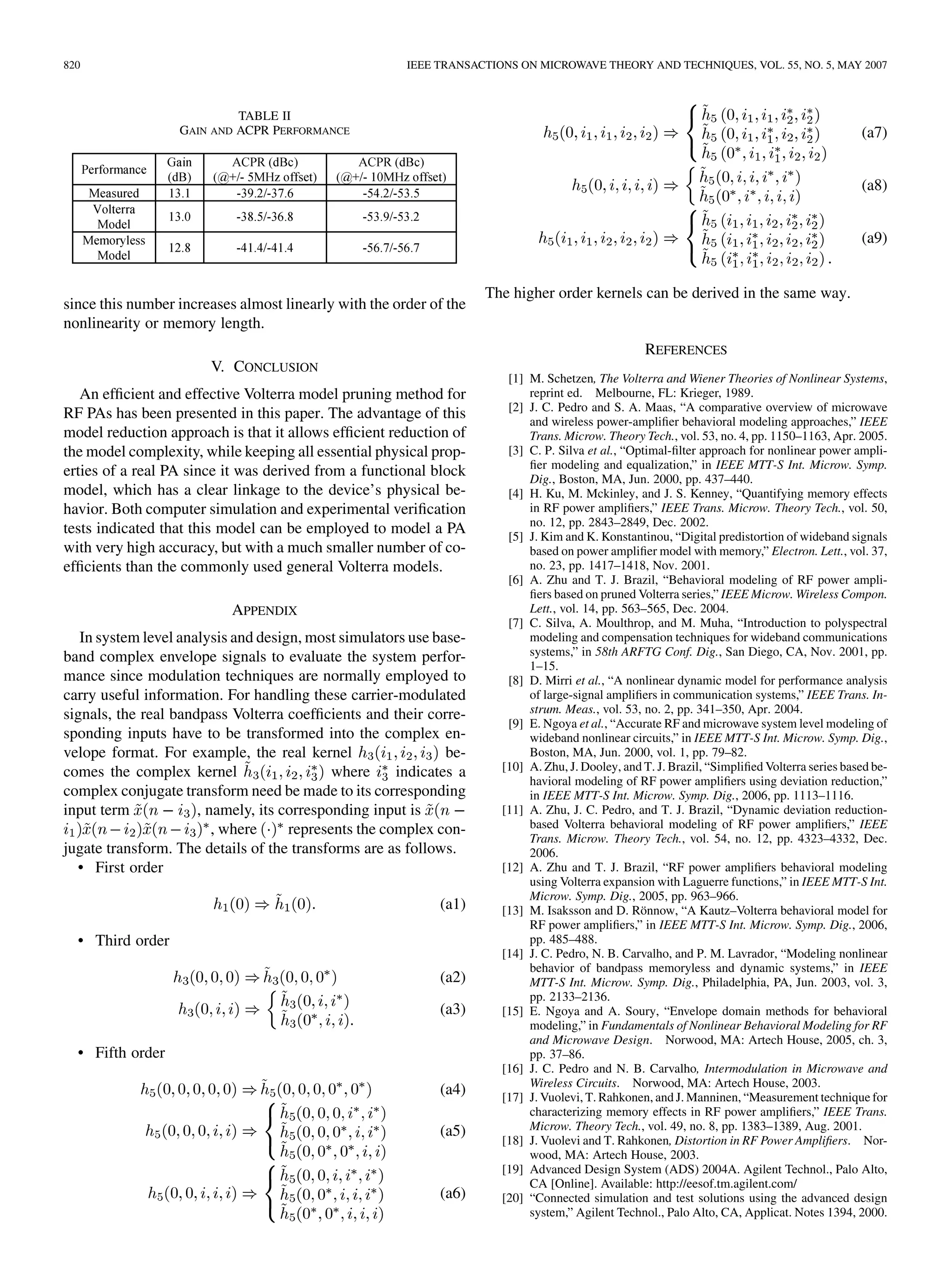 820 IEEE TRANSACTIONS ON MICROWAVE THEORY AND TECHNIQUES, VOL. 55, NO. 5, MAY 2007
TABLE II
GAIN AND ACPR PERFORMANCE
since this number increases almost linearly with the order of the
nonlinearity or memory length.
V. CONCLUSION
An efficient and effective Volterra model pruning method for
RF PAs has been presented in this paper. The advantage of this
model reduction approach is that it allows efficient reduction of
the model complexity, while keeping all essential physical prop-
erties of a real PA since it was derived from a functional block
model, which has a clear linkage to the device’s physical be-
havior. Both computer simulation and experimental verification
tests indicated that this model can be employed to model a PA
with very high accuracy, but with a much smaller number of co-
efficients than the commonly used general Volterra models.
APPENDIX
In system level analysis and design, most simulators use base-
band complex envelope signals to evaluate the system perfor-
mance since modulation techniques are normally employed to
carry useful information. For handling these carrier-modulated
signals, the real bandpass Volterra coefficients and their corre-
sponding inputs have to be transformed into the complex en-
velope format. For example, the real kernel be-
comes the complex kernel where indicates a
complex conjugate transform need be made to its corresponding
input term , namely, its corresponding input is
, where represents the complex con-
jugate transform. The details of the transforms are as follows.
• First order
(a1)
• Third order
(a2)
(a3)
• Fifth order
(a4)
(a5)
(a6)
(a7)
(a8)
(a9)
The higher order kernels can be derived in the same way.
REFERENCES
[1] M. Schetzen, The Volterra and Wiener Theories of Nonlinear Systems,
reprint ed. Melbourne, FL: Krieger, 1989.
[2] J. C. Pedro and S. A. Maas, “A comparative overview of microwave
and wireless power-amplifier behavioral modeling approaches,” IEEE
Trans. Microw. Theory Tech., vol. 53, no. 4, pp. 1150–1163, Apr. 2005.
[3] C. P. Silva et al., “Optimal-filter approach for nonlinear power ampli-
fier modeling and equalization,” in IEEE MTT-S Int. Microw. Symp.
Dig., Boston, MA, Jun. 2000, pp. 437–440.
[4] H. Ku, M. Mckinley, and J. S. Kenney, “Quantifying memory effects
in RF power amplifiers,” IEEE Trans. Microw. Theory Tech., vol. 50,
no. 12, pp. 2843–2849, Dec. 2002.
[5] J. Kim and K. Konstantinou, “Digital predistortion of wideband signals
based on power amplifier model with memory,” Electron. Lett., vol. 37,
no. 23, pp. 1417–1418, Nov. 2001.
[6] A. Zhu and T. J. Brazil, “Behavioral modeling of RF power ampli-
fiers based on pruned Volterra series,” IEEE Microw. Wireless Compon.
Lett., vol. 14, pp. 563–565, Dec. 2004.
[7] C. Silva, A. Moulthrop, and M. Muha, “Introduction to polyspectral
modeling and compensation techniques for wideband communications
systems,” in 58th ARFTG Conf. Dig., San Diego, CA, Nov. 2001, pp.
1–15.
[8] D. Mirri et al., “A nonlinear dynamic model for performance analysis
of large-signal amplifiers in communication systems,” IEEE Trans. In-
strum. Meas., vol. 53, no. 2, pp. 341–350, Apr. 2004.
[9] E. Ngoya et al., “Accurate RF and microwave system level modeling of
wideband nonlinear circuits,” in IEEE MTT-S Int. Microw. Symp. Dig.,
Boston, MA, Jun. 2000, vol. 1, pp. 79–82.
[10] A. Zhu, J. Dooley, and T. J. Brazil, “Simplified Volterra series based be-
havioral modeling of RF power amplifiers using deviation reduction,”
in IEEE MTT-S Int. Microw. Symp. Dig., 2006, pp. 1113–1116.
[11] A. Zhu, J. C. Pedro, and T. J. Brazil, “Dynamic deviation reduction-
based Volterra behavioral modeling of RF power amplifiers,” IEEE
Trans. Microw. Theory Tech., vol. 54, no. 12, pp. 4323–4332, Dec.
2006.
[12] A. Zhu and T. J. Brazil, “RF power amplifiers behavioral modeling
using Volterra expansion with Laguerre functions,” in IEEE MTT-S Int.
Microw. Symp. Dig., 2005, pp. 963–966.
[13] M. Isaksson and D. Rönnow, “A Kautz–Volterra behavioral model for
RF power amplifiers,” in IEEE MTT-S Int. Microw. Symp. Dig., 2006,
pp. 485–488.
[14] J. C. Pedro, N. B. Carvalho, and P. M. Lavrador, “Modeling nonlinear
behavior of bandpass memoryless and dynamic systems,” in IEEE
MTT-S Int. Microw. Symp. Dig., Philadelphia, PA, Jun. 2003, vol. 3,
pp. 2133–2136.
[15] E. Ngoya and A. Soury, “Envelope domain methods for behavioral
modeling,” in Fundamentals of Nonlinear Behavioral Modeling for RF
and Microwave Design. Norwood, MA: Artech House, 2005, ch. 3,
pp. 37–86.
[16] J. C. Pedro and N. B. Carvalho, Intermodulation in Microwave and
Wireless Circuits. Norwood, MA: Artech House, 2003.
[17] J. Vuolevi, T. Rahkonen, and J. Manninen, “Measurement technique for
characterizing memory effects in RF power amplifiers,” IEEE Trans.
Microw. Theory Tech., vol. 49, no. 8, pp. 1383–1389, Aug. 2001.
[18] J. Vuolevi and T. Rahkonen, Distortion in RF Power Amplifiers. Nor-
wood, MA: Artech House, 2003.
[19] Advanced Design System (ADS) 2004A. Agilent Technol., Palo Alto,
CA [Online]. Available: http://eesof.tm.agilent.com/
[20] “Connected simulation and test solutions using the advanced design
system,” Agilent Technol., Palo Alto, CA, Applicat. Notes 1394, 2000.
 