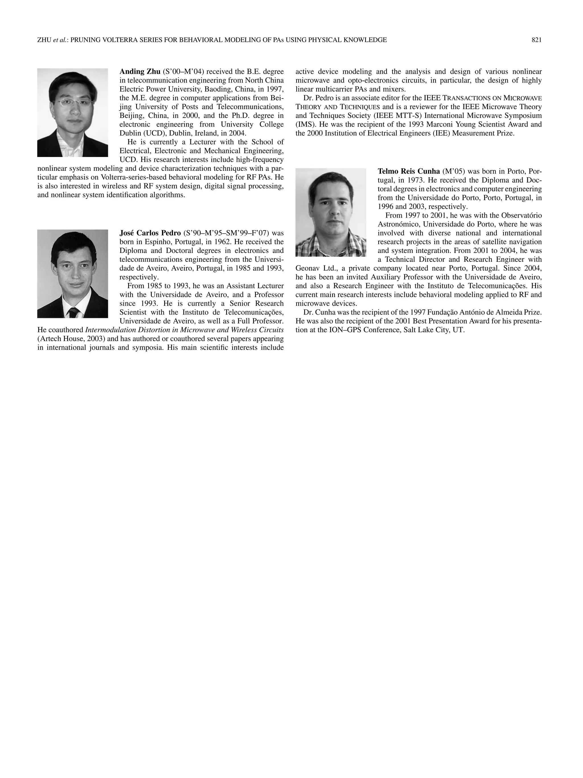 ZHU et al.: PRUNING VOLTERRA SERIES FOR BEHAVIORAL MODELING OF PAs USING PHYSICAL KNOWLEDGE 821
Anding Zhu (S’00–M’04) received the B.E. degree
in telecommunication engineering from North China
Electric Power University, Baoding, China, in 1997,
the M.E. degree in computer applications from Bei-
jing University of Posts and Telecommunications,
Beijing, China, in 2000, and the Ph.D. degree in
electronic engineering from University College
Dublin (UCD), Dublin, Ireland, in 2004.
He is currently a Lecturer with the School of
Electrical, Electronic and Mechanical Engineering,
UCD. His research interests include high-frequency
nonlinear system modeling and device characterization techniques with a par-
ticular emphasis on Volterra-series-based behavioral modeling for RF PAs. He
is also interested in wireless and RF system design, digital signal processing,
and nonlinear system identification algorithms.
José Carlos Pedro (S’90–M’95–SM’99–F’07) was
born in Espinho, Portugal, in 1962. He received the
Diploma and Doctoral degrees in electronics and
telecommunications engineering from the Universi-
dade de Aveiro, Aveiro, Portugal, in 1985 and 1993,
respectively.
From 1985 to 1993, he was an Assistant Lecturer
with the Universidade de Aveiro, and a Professor
since 1993. He is currently a Senior Research
Scientist with the Instituto de Telecomunicações,
Universidade de Aveiro, as well as a Full Professor.
He coauthored Intermodulation Distortion in Microwave and Wireless Circuits
(Artech House, 2003) and has authored or coauthored several papers appearing
in international journals and symposia. His main scientific interests include
active device modeling and the analysis and design of various nonlinear
microwave and opto-electronics circuits, in particular, the design of highly
linear multicarrier PAs and mixers.
Dr. Pedro is an associate editor for the IEEE TRANSACTIONS ON MICROWAVE
THEORY AND TECHNIQUES and is a reviewer for the IEEE Microwave Theory
and Techniques Society (IEEE MTT-S) International Microwave Symposium
(IMS). He was the recipient of the 1993 Marconi Young Scientist Award and
the 2000 Institution of Electrical Engineers (IEE) Measurement Prize.
Telmo Reis Cunha (M’05) was born in Porto, Por-
tugal, in 1973. He received the Diploma and Doc-
toral degrees in electronics and computer engineering
from the Universidade do Porto, Porto, Portugal, in
1996 and 2003, respectively.
From 1997 to 2001, he was with the Observatório
Astronómico, Universidade do Porto, where he was
involved with diverse national and international
research projects in the areas of satellite navigation
and system integration. From 2001 to 2004, he was
a Technical Director and Research Engineer with
Geonav Ltd., a private company located near Porto, Portugal. Since 2004,
he has been an invited Auxiliary Professor with the Universidade de Aveiro,
and also a Research Engineer with the Instituto de Telecomunicações. His
current main research interests include behavioral modeling applied to RF and
microwave devices.
Dr. Cunha was the recipient of the 1997 Fundação António de Almeida Prize.
He was also the recipient of the 2001 Best Presentation Award for his presenta-
tion at the ION–GPS Conference, Salt Lake City, UT.
 