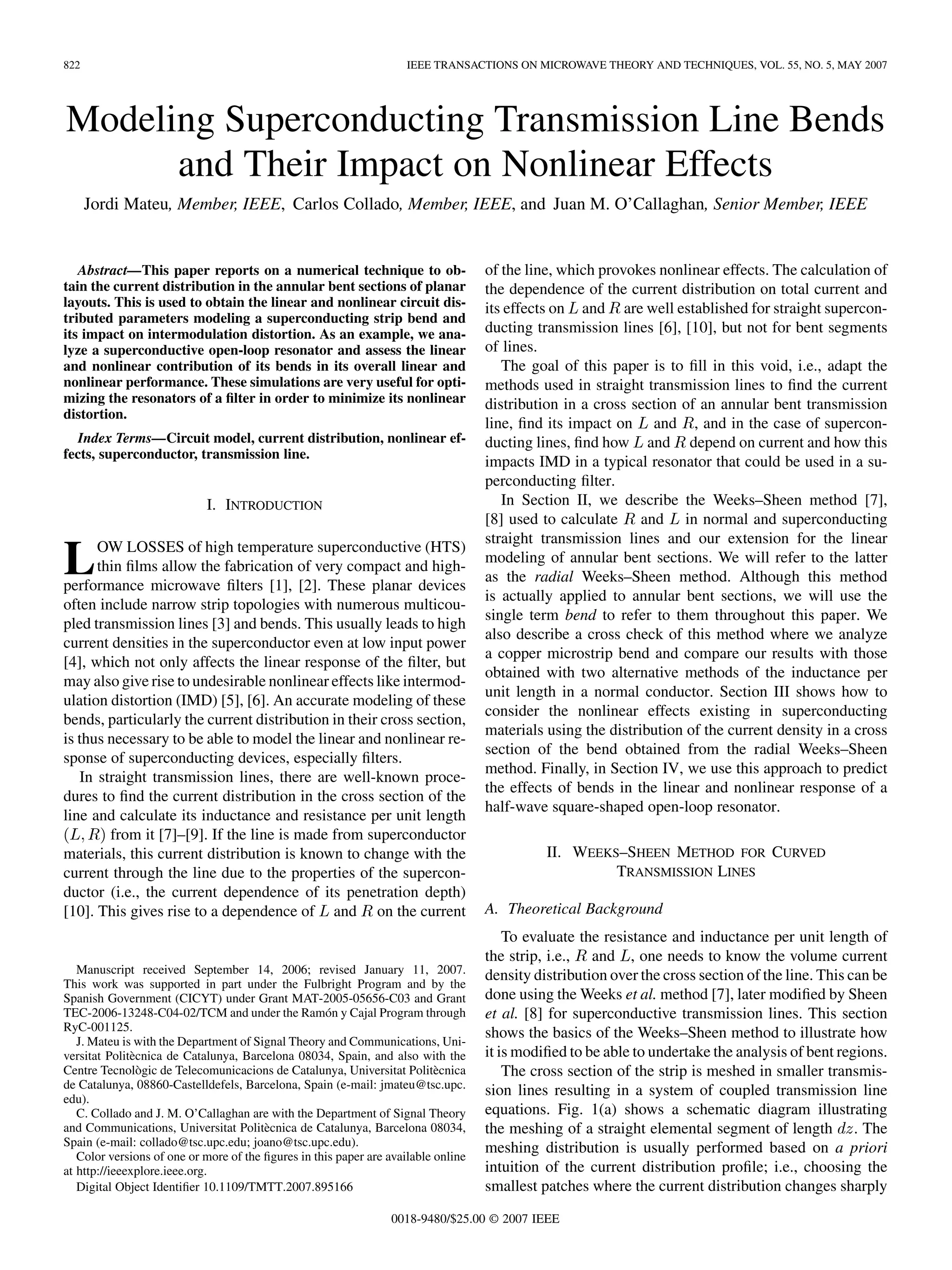 822 IEEE TRANSACTIONS ON MICROWAVE THEORY AND TECHNIQUES, VOL. 55, NO. 5, MAY 2007
Modeling Superconducting Transmission Line Bends
and Their Impact on Nonlinear Effects
Jordi Mateu, Member, IEEE, Carlos Collado, Member, IEEE, and Juan M. O’Callaghan, Senior Member, IEEE
Abstract—This paper reports on a numerical technique to ob-
tain the current distribution in the annular bent sections of planar
layouts. This is used to obtain the linear and nonlinear circuit dis-
tributed parameters modeling a superconducting strip bend and
its impact on intermodulation distortion. As an example, we ana-
lyze a superconductive open-loop resonator and assess the linear
and nonlinear contribution of its bends in its overall linear and
nonlinear performance. These simulations are very useful for opti-
mizing the resonators of a filter in order to minimize its nonlinear
distortion.
Index Terms—Circuit model, current distribution, nonlinear ef-
fects, superconductor, transmission line.
I. INTRODUCTION
LOW LOSSES of high temperature superconductive (HTS)
thin films allow the fabrication of very compact and high-
performance microwave filters [1], [2]. These planar devices
often include narrow strip topologies with numerous multicou-
pled transmission lines [3] and bends. This usually leads to high
current densities in the superconductor even at low input power
[4], which not only affects the linear response of the filter, but
may also give rise to undesirable nonlinear effects like intermod-
ulation distortion (IMD) [5], [6]. An accurate modeling of these
bends, particularly the current distribution in their cross section,
is thus necessary to be able to model the linear and nonlinear re-
sponse of superconducting devices, especially filters.
In straight transmission lines, there are well-known proce-
dures to find the current distribution in the cross section of the
line and calculate its inductance and resistance per unit length
from it [7]–[9]. If the line is made from superconductor
materials, this current distribution is known to change with the
current through the line due to the properties of the supercon-
ductor (i.e., the current dependence of its penetration depth)
[10]. This gives rise to a dependence of and on the current
Manuscript received September 14, 2006; revised January 11, 2007.
This work was supported in part under the Fulbright Program and by the
Spanish Government (CICYT) under Grant MAT-2005-05656-C03 and Grant
TEC-2006-13248-C04-02/TCM and under the Ramón y Cajal Program through
RyC-001125.
J. Mateu is with the Department of Signal Theory and Communications, Uni-
versitat Politècnica de Catalunya, Barcelona 08034, Spain, and also with the
Centre Tecnològic de Telecomunicacions de Catalunya, Universitat Politècnica
de Catalunya, 08860-Castelldefels, Barcelona, Spain (e-mail: jmateu@tsc.upc.
edu).
C. Collado and J. M. O’Callaghan are with the Department of Signal Theory
and Communications, Universitat Politècnica de Catalunya, Barcelona 08034,
Spain (e-mail: collado@tsc.upc.edu; joano@tsc.upc.edu).
Color versions of one or more of the figures in this paper are available online
at http://ieeexplore.ieee.org.
Digital Object Identifier 10.1109/TMTT.2007.895166
of the line, which provokes nonlinear effects. The calculation of
the dependence of the current distribution on total current and
its effects on and are well established for straight supercon-
ducting transmission lines [6], [10], but not for bent segments
of lines.
The goal of this paper is to fill in this void, i.e., adapt the
methods used in straight transmission lines to find the current
distribution in a cross section of an annular bent transmission
line, find its impact on and , and in the case of supercon-
ducting lines, find how and depend on current and how this
impacts IMD in a typical resonator that could be used in a su-
perconducting filter.
In Section II, we describe the Weeks–Sheen method [7],
[8] used to calculate and in normal and superconducting
straight transmission lines and our extension for the linear
modeling of annular bent sections. We will refer to the latter
as the radial Weeks–Sheen method. Although this method
is actually applied to annular bent sections, we will use the
single term bend to refer to them throughout this paper. We
also describe a cross check of this method where we analyze
a copper microstrip bend and compare our results with those
obtained with two alternative methods of the inductance per
unit length in a normal conductor. Section III shows how to
consider the nonlinear effects existing in superconducting
materials using the distribution of the current density in a cross
section of the bend obtained from the radial Weeks–Sheen
method. Finally, in Section IV, we use this approach to predict
the effects of bends in the linear and nonlinear response of a
half-wave square-shaped open-loop resonator.
II. WEEKS–SHEEN METHOD FOR CURVED
TRANSMISSION LINES
A. Theoretical Background
To evaluate the resistance and inductance per unit length of
the strip, i.e., and , one needs to know the volume current
density distribution over the cross section of the line. This can be
done using the Weeks et al. method [7], later modified by Sheen
et al. [8] for superconductive transmission lines. This section
shows the basics of the Weeks–Sheen method to illustrate how
it is modified to be able to undertake the analysis of bent regions.
The cross section of the strip is meshed in smaller transmis-
sion lines resulting in a system of coupled transmission line
equations. Fig. 1(a) shows a schematic diagram illustrating
the meshing of a straight elemental segment of length . The
meshing distribution is usually performed based on a priori
intuition of the current distribution profile; i.e., choosing the
smallest patches where the current distribution changes sharply
0018-9480/$25.00 © 2007 IEEE
 