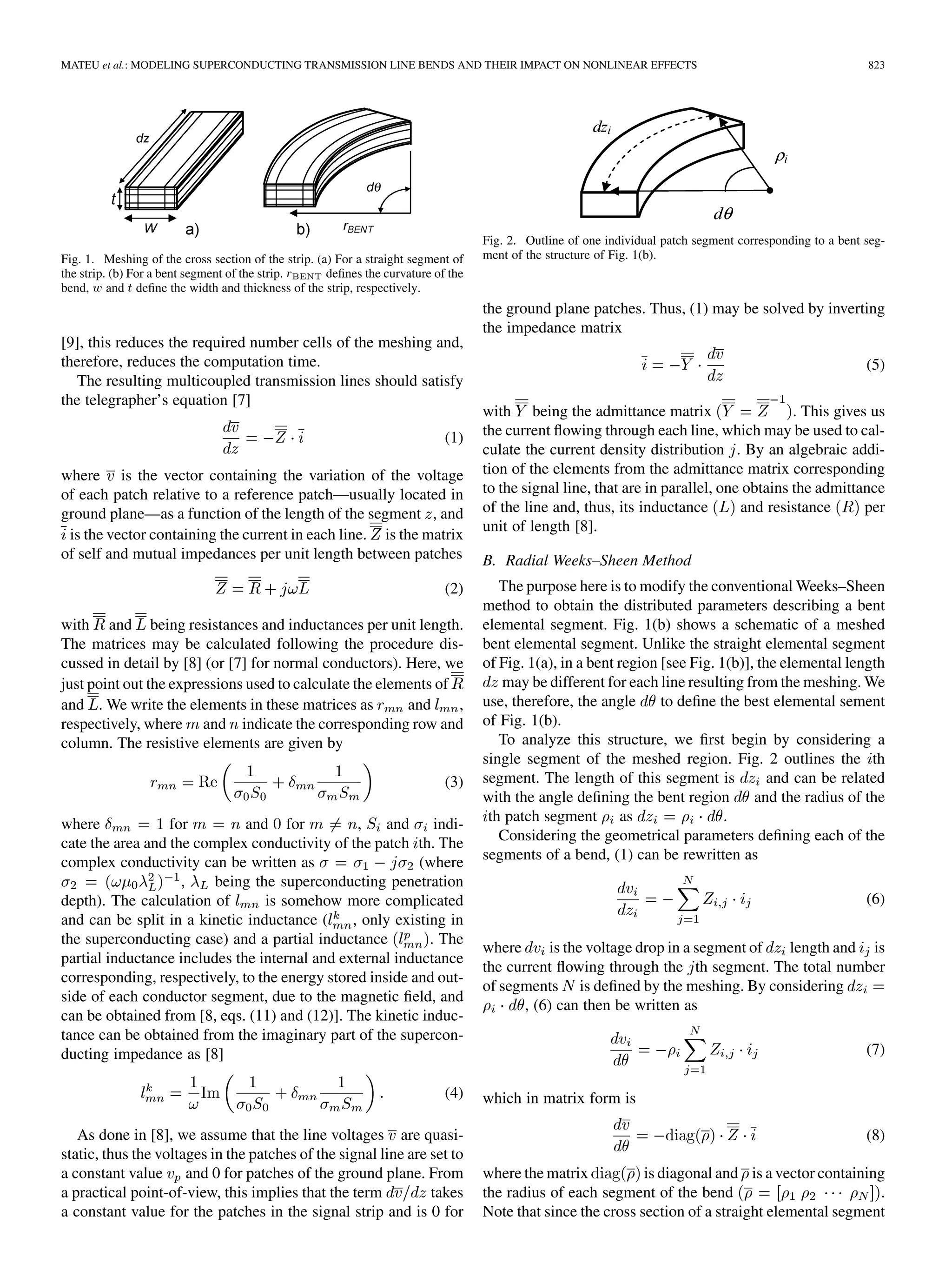 MATEU et al.: MODELING SUPERCONDUCTING TRANSMISSION LINE BENDS AND THEIR IMPACT ON NONLINEAR EFFECTS 823
Fig. 1. Meshing of the cross section of the strip. (a) For a straight segment of
the strip. (b) For a bent segment of the strip. r defines the curvature of the
bend, w and t define the width and thickness of the strip, respectively.
[9], this reduces the required number cells of the meshing and,
therefore, reduces the computation time.
The resulting multicoupled transmission lines should satisfy
the telegrapher’s equation [7]
(1)
where is the vector containing the variation of the voltage
of each patch relative to a reference patch—usually located in
ground plane—as a function of the length of the segment , and
is the vector containing the current in each line. is the matrix
of self and mutual impedances per unit length between patches
(2)
with and being resistances and inductances per unit length.
The matrices may be calculated following the procedure dis-
cussed in detail by [8] (or [7] for normal conductors). Here, we
just point out the expressions used to calculate the elements of
and . We write the elements in these matrices as and ,
respectively, where and indicate the corresponding row and
column. The resistive elements are given by
(3)
where for and for , and indi-
cate the area and the complex conductivity of the patch th. The
complex conductivity can be written as (where
, being the superconducting penetration
depth). The calculation of is somehow more complicated
and can be split in a kinetic inductance ( , only existing in
the superconducting case) and a partial inductance . The
partial inductance includes the internal and external inductance
corresponding, respectively, to the energy stored inside and out-
side of each conductor segment, due to the magnetic field, and
can be obtained from [8, eqs. (11) and (12)]. The kinetic induc-
tance can be obtained from the imaginary part of the supercon-
ducting impedance as [8]
(4)
As done in [8], we assume that the line voltages are quasi-
static, thus the voltages in the patches of the signal line are set to
a constant value and 0 for patches of the ground plane. From
a practical point-of-view, this implies that the term takes
a constant value for the patches in the signal strip and is 0 for
Fig. 2. Outline of one individual patch segment corresponding to a bent seg-
ment of the structure of Fig. 1(b).
the ground plane patches. Thus, (1) may be solved by inverting
the impedance matrix
(5)
with being the admittance matrix . This gives us
the current flowing through each line, which may be used to cal-
culate the current density distribution . By an algebraic addi-
tion of the elements from the admittance matrix corresponding
to the signal line, that are in parallel, one obtains the admittance
of the line and, thus, its inductance and resistance per
unit of length [8].
B. Radial Weeks–Sheen Method
The purpose here is to modify the conventional Weeks–Sheen
method to obtain the distributed parameters describing a bent
elemental segment. Fig. 1(b) shows a schematic of a meshed
bent elemental segment. Unlike the straight elemental segment
of Fig. 1(a), in a bent region [see Fig. 1(b)], the elemental length
may be different for each line resulting from the meshing. We
use, therefore, the angle to define the best elemental sement
of Fig. 1(b).
To analyze this structure, we first begin by considering a
single segment of the meshed region. Fig. 2 outlines the th
segment. The length of this segment is and can be related
with the angle defining the bent region and the radius of the
th patch segment as .
Considering the geometrical parameters defining each of the
segments of a bend, (1) can be rewritten as
(6)
where is the voltage drop in a segment of length and is
the current flowing through the th segment. The total number
of segments is defined by the meshing. By considering
, (6) can then be written as
(7)
which in matrix form is
(8)
where the matrix is diagonal and is a vector containing
the radius of each segment of the bend .
Note that since the cross section of a straight elemental segment
 