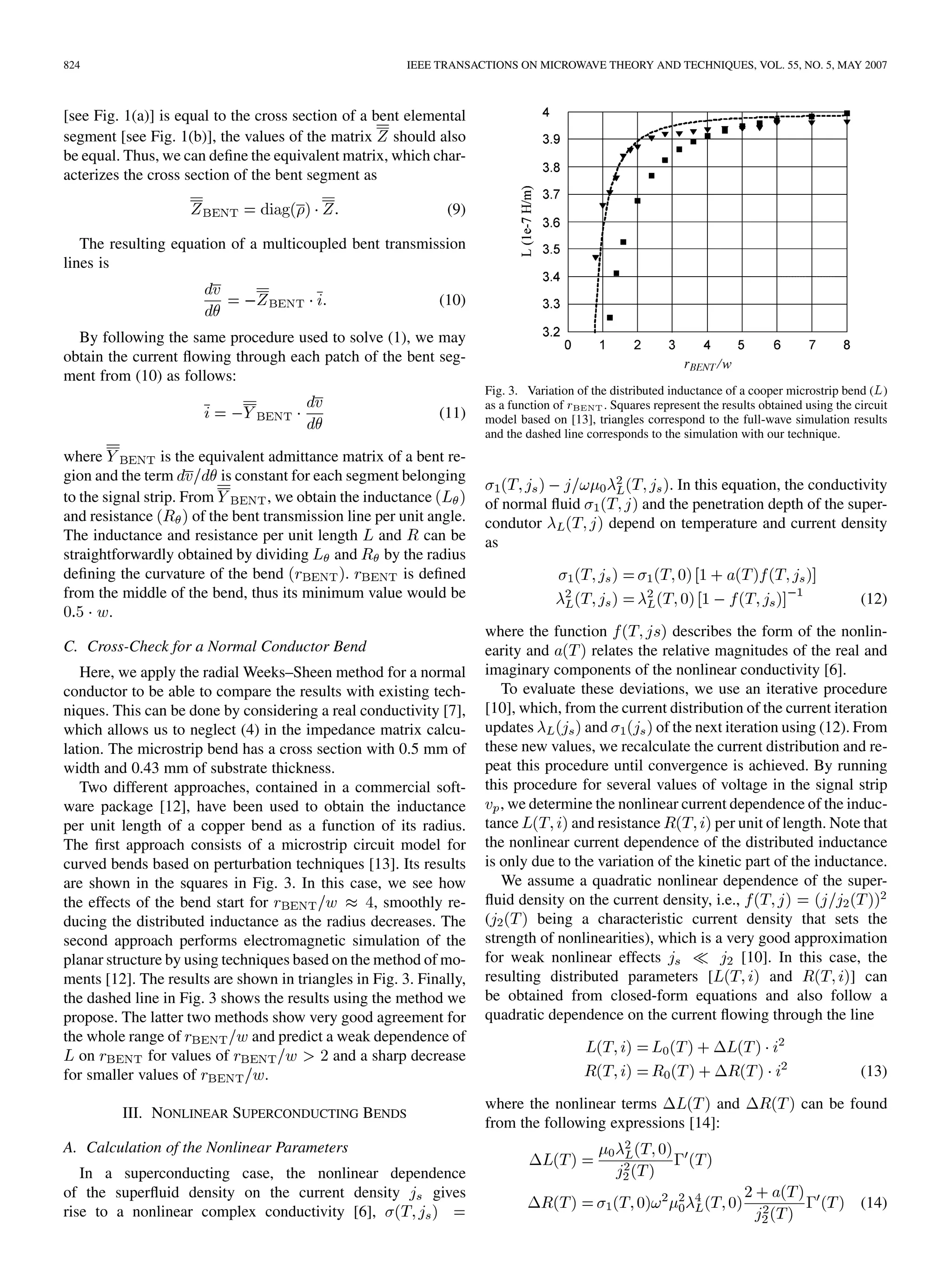 824 IEEE TRANSACTIONS ON MICROWAVE THEORY AND TECHNIQUES, VOL. 55, NO. 5, MAY 2007
[see Fig. 1(a)] is equal to the cross section of a bent elemental
segment [see Fig. 1(b)], the values of the matrix should also
be equal. Thus, we can define the equivalent matrix, which char-
acterizes the cross section of the bent segment as
(9)
The resulting equation of a multicoupled bent transmission
lines is
(10)
By following the same procedure used to solve (1), we may
obtain the current flowing through each patch of the bent seg-
ment from (10) as follows:
(11)
where is the equivalent admittance matrix of a bent re-
gion and the term is constant for each segment belonging
to the signal strip. From , we obtain the inductance
and resistance of the bent transmission line per unit angle.
The inductance and resistance per unit length and can be
straightforwardly obtained by dividing and by the radius
defining the curvature of the bend . is defined
from the middle of the bend, thus its minimum value would be
.
C. Cross-Check for a Normal Conductor Bend
Here, we apply the radial Weeks–Sheen method for a normal
conductor to be able to compare the results with existing tech-
niques. This can be done by considering a real conductivity [7],
which allows us to neglect (4) in the impedance matrix calcu-
lation. The microstrip bend has a cross section with 0.5 mm of
width and 0.43 mm of substrate thickness.
Two different approaches, contained in a commercial soft-
ware package [12], have been used to obtain the inductance
per unit length of a copper bend as a function of its radius.
The first approach consists of a microstrip circuit model for
curved bends based on perturbation techniques [13]. Its results
are shown in the squares in Fig. 3. In this case, we see how
the effects of the bend start for , smoothly re-
ducing the distributed inductance as the radius decreases. The
second approach performs electromagnetic simulation of the
planar structure by using techniques based on the method of mo-
ments [12]. The results are shown in triangles in Fig. 3. Finally,
the dashed line in Fig. 3 shows the results using the method we
propose. The latter two methods show very good agreement for
the whole range of and predict a weak dependence of
on for values of and a sharp decrease
for smaller values of .
III. NONLINEAR SUPERCONDUCTING BENDS
A. Calculation of the Nonlinear Parameters
In a superconducting case, the nonlinear dependence
of the superfluid density on the current density gives
rise to a nonlinear complex conductivity [6],
Fig. 3. Variation of the distributed inductance of a cooper microstrip bend (L)
as a function of r . Squares represent the results obtained using the circuit
model based on [13], triangles correspond to the full-wave simulation results
and the dashed line corresponds to the simulation with our technique.
. In this equation, the conductivity
of normal fluid and the penetration depth of the super-
condutor depend on temperature and current density
as
(12)
where the function describes the form of the nonlin-
earity and relates the relative magnitudes of the real and
imaginary components of the nonlinear conductivity [6].
To evaluate these deviations, we use an iterative procedure
[10], which, from the current distribution of the current iteration
updates and of the next iteration using (12). From
these new values, we recalculate the current distribution and re-
peat this procedure until convergence is achieved. By running
this procedure for several values of voltage in the signal strip
, we determine the nonlinear current dependence of the induc-
tance and resistance per unit of length. Note that
the nonlinear current dependence of the distributed inductance
is only due to the variation of the kinetic part of the inductance.
We assume a quadratic nonlinear dependence of the super-
fluid density on the current density, i.e.,
( being a characteristic current density that sets the
strength of nonlinearities), which is a very good approximation
for weak nonlinear effects [10]. In this case, the
resulting distributed parameters [ and ] can
be obtained from closed-form equations and also follow a
quadratic dependence on the current flowing through the line
(13)
where the nonlinear terms and can be found
from the following expressions [14]:
(14)
 