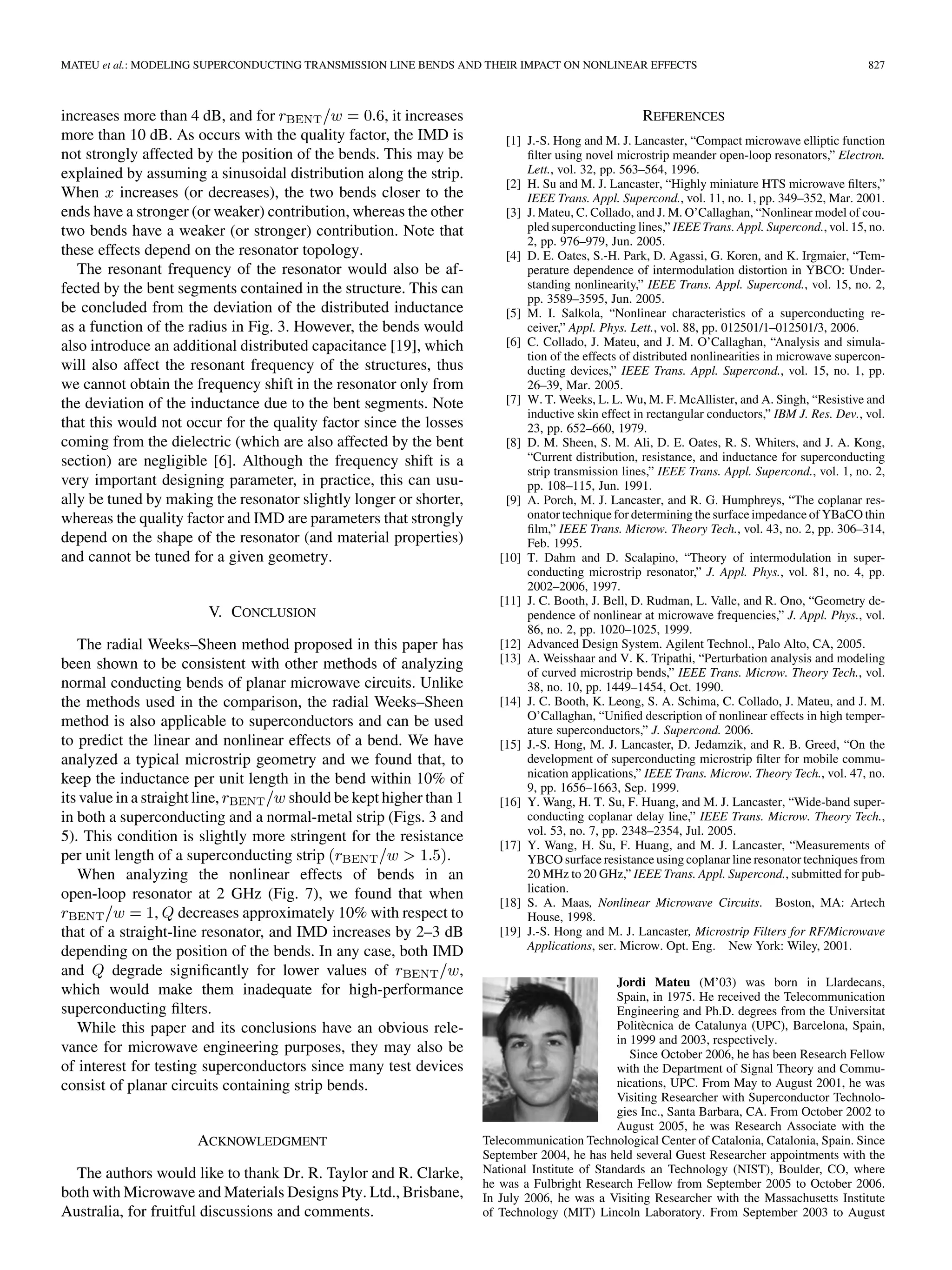 MATEU et al.: MODELING SUPERCONDUCTING TRANSMISSION LINE BENDS AND THEIR IMPACT ON NONLINEAR EFFECTS 827
increases more than 4 dB, and for , it increases
more than 10 dB. As occurs with the quality factor, the IMD is
not strongly affected by the position of the bends. This may be
explained by assuming a sinusoidal distribution along the strip.
When increases (or decreases), the two bends closer to the
ends have a stronger (or weaker) contribution, whereas the other
two bends have a weaker (or stronger) contribution. Note that
these effects depend on the resonator topology.
The resonant frequency of the resonator would also be af-
fected by the bent segments contained in the structure. This can
be concluded from the deviation of the distributed inductance
as a function of the radius in Fig. 3. However, the bends would
also introduce an additional distributed capacitance [19], which
will also affect the resonant frequency of the structures, thus
we cannot obtain the frequency shift in the resonator only from
the deviation of the inductance due to the bent segments. Note
that this would not occur for the quality factor since the losses
coming from the dielectric (which are also affected by the bent
section) are negligible [6]. Although the frequency shift is a
very important designing parameter, in practice, this can usu-
ally be tuned by making the resonator slightly longer or shorter,
whereas the quality factor and IMD are parameters that strongly
depend on the shape of the resonator (and material properties)
and cannot be tuned for a given geometry.
V. CONCLUSION
The radial Weeks–Sheen method proposed in this paper has
been shown to be consistent with other methods of analyzing
normal conducting bends of planar microwave circuits. Unlike
the methods used in the comparison, the radial Weeks–Sheen
method is also applicable to superconductors and can be used
to predict the linear and nonlinear effects of a bend. We have
analyzed a typical microstrip geometry and we found that, to
keep the inductance per unit length in the bend within 10% of
its value in a straight line, should be kept higher than 1
in both a superconducting and a normal-metal strip (Figs. 3 and
5). This condition is slightly more stringent for the resistance
per unit length of a superconducting strip .
When analyzing the nonlinear effects of bends in an
open-loop resonator at 2 GHz (Fig. 7), we found that when
, decreases approximately 10% with respect to
that of a straight-line resonator, and IMD increases by 2–3 dB
depending on the position of the bends. In any case, both IMD
and degrade significantly for lower values of ,
which would make them inadequate for high-performance
superconducting filters.
While this paper and its conclusions have an obvious rele-
vance for microwave engineering purposes, they may also be
of interest for testing superconductors since many test devices
consist of planar circuits containing strip bends.
ACKNOWLEDGMENT
The authors would like to thank Dr. R. Taylor and R. Clarke,
both with Microwave and Materials Designs Pty. Ltd., Brisbane,
Australia, for fruitful discussions and comments.
REFERENCES
[1] J.-S. Hong and M. J. Lancaster, “Compact microwave elliptic function
filter using novel microstrip meander open-loop resonators,” Electron.
Lett., vol. 32, pp. 563–564, 1996.
[2] H. Su and M. J. Lancaster, “Highly miniature HTS microwave filters,”
IEEE Trans. Appl. Supercond., vol. 11, no. 1, pp. 349–352, Mar. 2001.
[3] J. Mateu, C. Collado, and J. M. O’Callaghan, “Nonlinear model of cou-
pled superconducting lines,” IEEE Trans. Appl. Supercond., vol. 15, no.
2, pp. 976–979, Jun. 2005.
[4] D. E. Oates, S.-H. Park, D. Agassi, G. Koren, and K. Irgmaier, “Tem-
perature dependence of intermodulation distortion in YBCO: Under-
standing nonlinearity,” IEEE Trans. Appl. Supercond., vol. 15, no. 2,
pp. 3589–3595, Jun. 2005.
[5] M. I. Salkola, “Nonlinear characteristics of a superconducting re-
ceiver,” Appl. Phys. Lett., vol. 88, pp. 012501/1–012501/3, 2006.
[6] C. Collado, J. Mateu, and J. M. O’Callaghan, “Analysis and simula-
tion of the effects of distributed nonlinearities in microwave supercon-
ducting devices,” IEEE Trans. Appl. Supercond., vol. 15, no. 1, pp.
26–39, Mar. 2005.
[7] W. T. Weeks, L. L. Wu, M. F. McAllister, and A. Singh, “Resistive and
inductive skin effect in rectangular conductors,” IBM J. Res. Dev., vol.
23, pp. 652–660, 1979.
[8] D. M. Sheen, S. M. Ali, D. E. Oates, R. S. Whiters, and J. A. Kong,
“Current distribution, resistance, and inductance for superconducting
strip transmission lines,” IEEE Trans. Appl. Supercond., vol. 1, no. 2,
pp. 108–115, Jun. 1991.
[9] A. Porch, M. J. Lancaster, and R. G. Humphreys, “The coplanar res-
onator technique for determining the surface impedance of YBaCO thin
film,” IEEE Trans. Microw. Theory Tech., vol. 43, no. 2, pp. 306–314,
Feb. 1995.
[10] T. Dahm and D. Scalapino, “Theory of intermodulation in super-
conducting microstrip resonator,” J. Appl. Phys., vol. 81, no. 4, pp.
2002–2006, 1997.
[11] J. C. Booth, J. Bell, D. Rudman, L. Valle, and R. Ono, “Geometry de-
pendence of nonlinear at microwave frequencies,” J. Appl. Phys., vol.
86, no. 2, pp. 1020–1025, 1999.
[12] Advanced Design System. Agilent Technol., Palo Alto, CA, 2005.
[13] A. Weisshaar and V. K. Tripathi, “Perturbation analysis and modeling
of curved microstrip bends,” IEEE Trans. Microw. Theory Tech., vol.
38, no. 10, pp. 1449–1454, Oct. 1990.
[14] J. C. Booth, K. Leong, S. A. Schima, C. Collado, J. Mateu, and J. M.
O’Callaghan, “Unified description of nonlinear effects in high temper-
ature superconductors,” J. Supercond. 2006.
[15] J.-S. Hong, M. J. Lancaster, D. Jedamzik, and R. B. Greed, “On the
development of superconducting microstrip filter for mobile commu-
nication applications,” IEEE Trans. Microw. Theory Tech., vol. 47, no.
9, pp. 1656–1663, Sep. 1999.
[16] Y. Wang, H. T. Su, F. Huang, and M. J. Lancaster, “Wide-band super-
conducting coplanar delay line,” IEEE Trans. Microw. Theory Tech.,
vol. 53, no. 7, pp. 2348–2354, Jul. 2005.
[17] Y. Wang, H. Su, F. Huang, and M. J. Lancaster, “Measurements of
YBCO surface resistance using coplanar line resonator techniques from
20 MHz to 20 GHz,” IEEE Trans. Appl. Supercond., submitted for pub-
lication.
[18] S. A. Maas, Nonlinear Microwave Circuits. Boston, MA: Artech
House, 1998.
[19] J.-S. Hong and M. J. Lancaster, Microstrip Filters for RF/Microwave
Applications, ser. Microw. Opt. Eng. New York: Wiley, 2001.
Jordi Mateu (M’03) was born in Llardecans,
Spain, in 1975. He received the Telecommunication
Engineering and Ph.D. degrees from the Universitat
Politècnica de Catalunya (UPC), Barcelona, Spain,
in 1999 and 2003, respectively.
Since October 2006, he has been Research Fellow
with the Department of Signal Theory and Commu-
nications, UPC. From May to August 2001, he was
Visiting Researcher with Superconductor Technolo-
gies Inc., Santa Barbara, CA. From October 2002 to
August 2005, he was Research Associate with the
Telecommunication Technological Center of Catalonia, Catalonia, Spain. Since
September 2004, he has held several Guest Researcher appointments with the
National Institute of Standards an Technology (NIST), Boulder, CO, where
he was a Fulbright Research Fellow from September 2005 to October 2006.
In July 2006, he was a Visiting Researcher with the Massachusetts Institute
of Technology (MIT) Lincoln Laboratory. From September 2003 to August
 